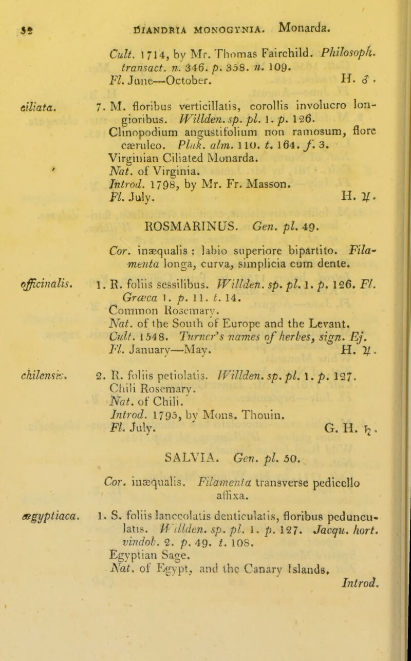 Cult. 1 714, by Mr. Thomas Fairchild. Philosoph. transact, n. 346. p. 338. n. lOg. Fl. June—October. H. <? « elliata. 7. M. floribus verticillatis, corollis involucro lon- gioribus. IVilldeyi. sp. pi. \ .p. 126. Clinnpodium angustitolium non ramosum, florc caeruleo. Pla.k. aim. 110. t, 164. f. 3. Virginian Ciliated Monarda. ' Nat. of Virginia. Jntrod. 17DB, by Mr. Fr. Masson. P/.July. H. V. ROSMARINUS. Gen. pi. 49. Cor. inaequalis : labio superiore bipartite. Fila menta longa, curva, simplicia cum dente. officinalis. 1. R. foliis sessilibus. WiUden. sp. pi. 1. p. 126. Fl. Gra-ca \ . p. W. t. 14. Common Hoscmary. Nat. of the South of Europe and the Levant, Cult. 1548. Turner's names of herbeSj sign. Ej. FL January—May. H. If.. chilemirj, 2. R. foliis petiolatis. IVillden. sp. pi. 1. p. 127. Chili Rosemary. iVa^ of Chili.' Introd. 1795, by Mons. Thouin. Fl. July. G. H. \i. SALVIA. Gen. pi. 50. Cor. inEBqualls. Filament a transverse pedlcello ailixa. asgyptiaca. 1. S. foliis lanccolalis denticulatis, floribus pcduncu- latis. M'iUdc7i. sp. pi. I. p. 127. Jacqu. hort. vindoh. 2. p. 4g. t. lOS. Egyptian Sage. Nat. of F/jiypt, and the Canary Islands, Introd.