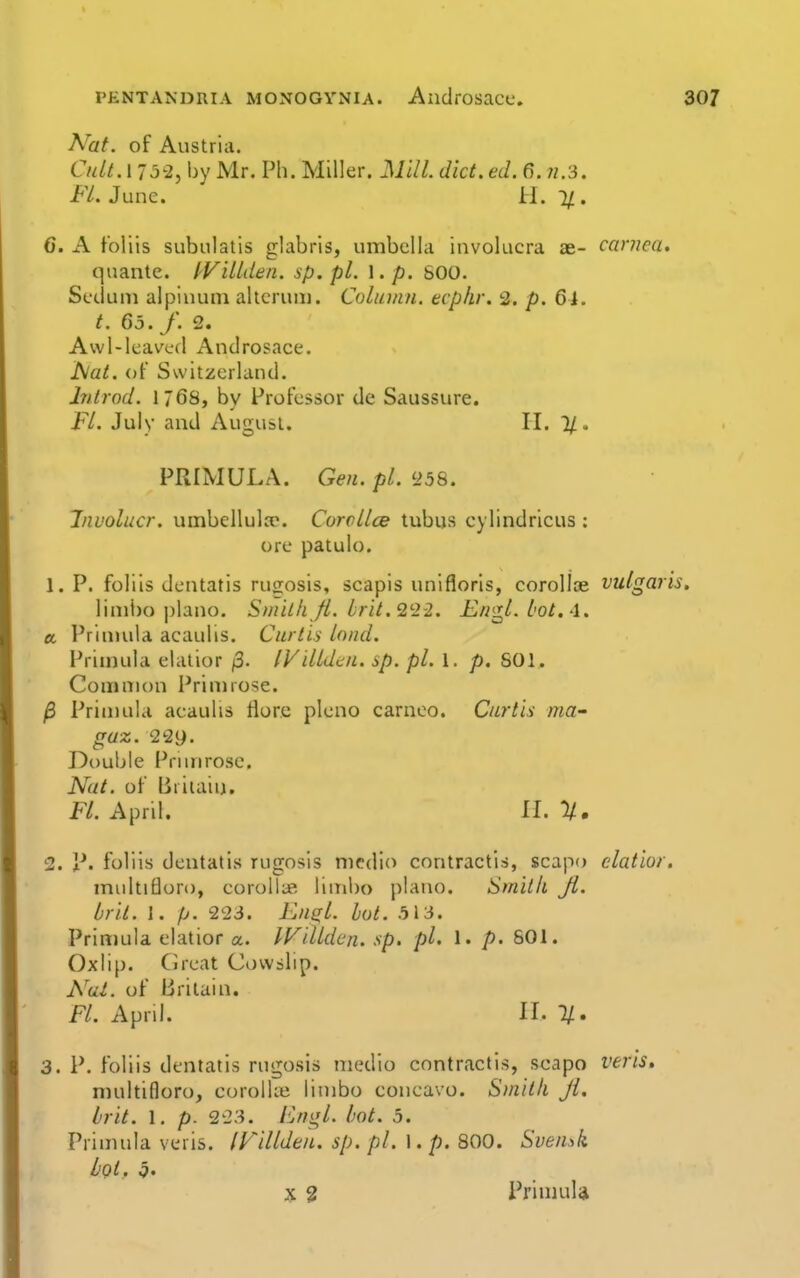 Nat. of Austria. CidtA 752, by Mr. Ph. Miller. Mill. diet. ed. 6. n.3. FL June. H. 1/ . 6. A foliis subulatis glabris, umbella invokicra ae- carnea, quantc. IViUden. sp. pi. \ .p. SOO. Seduni alpiuuni altcruiu. Column, ecphr. 2. p. 6i. t. 65. f. 2. Awl-leaved And rosace. hiat. of Switzerland. hitrod. 1768, by Professor de Saussure. FL July and August. II. PRIMULA. Gen. pi. '■25^. Involucr. umbellulje. Corcllce tubus cylindricus : ore patulo. 1. P. foliis dentatis rugosis, scapis unifloris, corollae vulgaris limbo piano. Smith fl. brit.'2'22. Engl, lot,-1. a. I'rinuila acaulis. Curtis land. Prin)ula elalior /3. IViltdtn. sp. pi. 1. p. 601. Common Primrose. /3 Primula acaulis flore pleno carnco. Curtis ma- gaz. 229. Double Prunrosc. Nat. of Briiaiu. K. April. 11.11. 2. p. foliis dentatis rugosis medio contractis, scapo elatior, multifloro, eoroll;* limbo piano. Smith Jl. bril. 1. p. 223. FjUgl. hot. 5\3. Primula elatior a. Wdldcn. sp. pi. 1. p. 801. Oxiip. Great Cowslip. Nai. of Britain. Fl. April. 11. 1/. 3. P. foliis dentatis rugosis medio contractis, scapo veris. multifloro, corolUe limbo concavo. S)nith Jl. brit. 1. p. 223. Fngl. bot. 5. Primula veris. IFillden. sp. pi. \ . p. 800. Sven!,k L'qI, q.