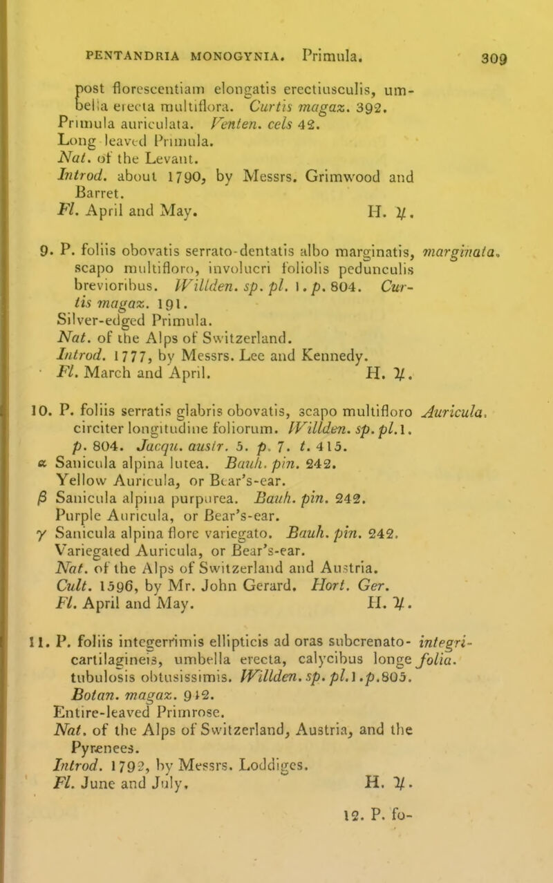 ost floresceutiaiii elongatis ercctiusculis, um- ella electa muititloru. Curtis magaz. 392. Primula auriculata. Fenten. eels 42. Long leaved l^riniula. Nat. ot the Levant. Introd. about 1790, by Messrs. Grimwood and Barret. Fl. April and May. H. 2/. 9. P. foliis obovatis serrato-dentatis ulbo marginatis, marghmta, scapo nuihifloro, involucri foliolis pedunculis breVioribus. IVillden.sp.pl. J. p. 804. Cur- tis magax. 191. Silver-edged Primula. Nat. of the Alps of Switzerland. Introd. 1777, by Messrs. Lec and Kennedy. Fl. March and April. H. %. 10. P. foliis serratis glabrls obovatis, scapo multifloro Auricula, circiter longitudine foliorum. IVillden. sp.pl.l. p. 804. Jacqii. ausir, 5. p. 7- ^. 413. a Sanicula alpina lutea. Bank. pin. 242. Yellow Auricula, or Bcar's-ear. /S Sanicula alpina purpurea. Bauh. pin. 242. Purple Auricula, or Bear's-ear. 7 Sanicula alpina flore variegato. Bauh. pin. 242. V'ariegaied Auricula, or Bear's-ear. Nat. of the Alps of Switzerland and Austria. Cult. 1596, bv Mr. John Gerard. Hort. Ger. F/. April and May. II. %. 11. P. foliis intcgerrimis ellipticis ad oras subcrenato- integri- carlilagineis, umbella erecia, calycibus longe yb/ia. tubulosis obtusissimis. IVillden. sp. pl. \ .p.SQb. Botan. magaz. 9 J2. Entire-leaved Primrose. Nat. of the Alps of Switzerland, Austria, and the Pyr£nee3. Introd. 1792, by Messrs. Loddigcs. F/. June and July, H. 1/.