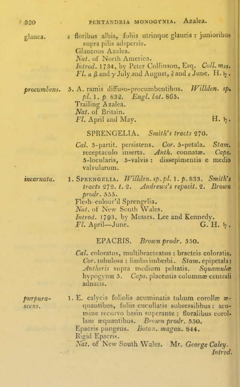 ghiuca. procumlens. incarnata. purpura- sccns. PENTANDRIA MONOGYNIA. Azalea, £ floribus albis, foliis utrinque glaucis : junioribus supra pilis adspersis. Glaucous Azalea. Nat. of North America. Introd. 1734, by Peter CoHinson, Esq. ColLmss. Fl. a (3 and y July and August, 5 and s June. H. ^2. 5. A. ramis dlffuso-procumbentibus. IVillden. sp* pi. 1. p 832. Engl. lot. 865. Trailing Azalea. Nat. of Britain. Fl. April and May. H. . SPRENGELIA. Smith's tracts 270. Col. 5-partit. persistens. Cor. 5-petala. Stam. receptaculo inserta. ylnih. connatae. Caps. 5-locularis, 5-valvis : dissepinientis e medio valvularum. 1. Sprengelia. IVillden. sp.pL 1. p. 833. Smith's tracts 272. t. 2. Andrews's reposit. 2. Brown prodr. 555. Flesh-colour'd Sprengelia. Not. of New South VVales. Introd. 1793, by Messrs. Lee and Kennedy. Fl. April—June. G. H. 1?. EPACRIS. Brown prodr. 550. Cal. coloratus, niultibracteatus : bracteis coloratls. Cor. tubulosa : limbo iniberbi. S/ow. epipetala: jivtheris supra medium peltatis. Squaviulce hypogynte 5. Caps, placentis columnoe central! adnaiis. I.E. calycis foliolis acuminatis tubum corollae ae- (juantibus, foliis cuculiaiis subsessilibus: acu- inine recurvo basin superante ; floralibus corol- lau) acquantibus. Brawn prodr. 550. Epacris pungens. Bota/i. magaz. 844. Kigid Epacris. Nat. of New South Wales. Mr. George Caley. Introd.