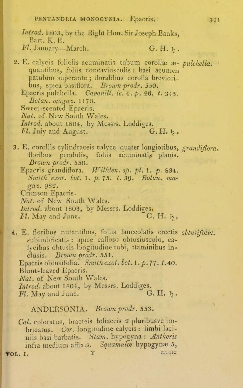 Iiitrnd. 1803, by the Right Hon. Sir Joseph Banks, Bart. K. B. 1-7. January—March. G. H. . 2. E. calycis folioHs acuminatis tubum corollse ae- pulchella, quantibus, f'ohis concaviuscuhs : basi acumen patuluni superante ; Horalibus corolh^ breviori- bus, spica basiHora. Brown prodr. 550. Epacris pulchella. Cavanlll. ic. 4. p. 26. t. 345, Botan. magaz. 11 70. Swcet-sccntt'd Epacris. Nat. or New South Wales. Introd. about 1804, by Messrs. Loddiges. Fl. July and August. G. H. . 3. E. coroHis cyhndraceis calycc quater longioribus, grandiflora, floribus pondulis, fohis acuminatis planis. Brown prodr. 550. Epacris grandiflora. JVillden. sp. pi. 1. p. 834. Smith exot. lot. 1. p. 75. t. 39. Botan. ma- gaz. 982. Crimson Epacris. Nat. of-' New South Wales. Introd. about 1S03, by Messrs. Loddiges. FL. May and June. G. H. T2, 4. E. floribus nutantibus, foliis lanceolatis erectis oltmifolia, subimbricalis : apice calloso obtusiusculo, ca- lycibus obtusis longitudine tubi, staminibus in- clusis. Brown prodr. 55]. Epacris obtusifolia. Smith exot. lot. l.p.77. Blunt-leaved Epacris. Nat. of New South Wales. Introd. about 1801, by Messrs. Loddiges. Fl. May and June. G. H. . ANDERSONLV. Brown prodr. 553. Cal. coloratus, bracteis foliaceis 2 pluribusve im- bricatus. CV. longitudine calycis : limbi laci- niis basi barbatis. ^Sta7n. hypogyna : Antheris infra medium aflixis. Squamulce hypogynse 5, rOL. I. Y nunc
