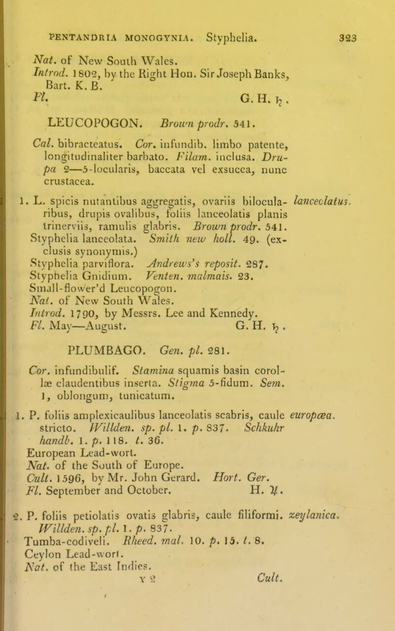 Nat. of New South Wales. In/rod. 1802, by the Right Hon. Sir Joseph Banks, Bart. K. B. H. G. H. . LEUCOPOGON. Broum prodr. 541. Cal. bibracteatus. Cor. infiindib. hnibo patente, longitudinaliter barhato. Filam. inclusa. Dru- pa 2—5-locularis, baccata vel exsiicca, nunc Crustacea. 1. L. spiels nutantlbus aggregatis, ovariis bilocula- lanceclatu ribus, (Irupis ovalibus, toliis lanceolatis planis Irinerviis, ramuUs glabris. Brow7i prodr. 541. Styphelia lanceolata. Smiifi new lioll. 49. (ex- clusis synonyniis.) Styphelia parviflora. Andrews's reposit. 287. Styphelia Gnidium. Venten. malmais. 23. Small-fiower'd Leucopogon. Nat. of New South \X^ales. Introd. 1790, by Messrs. Lee and Kennedy. Fl. May—August. G. H. . PLUMBAGO. Gen. pi. 281. Cor. infundibulif. Stamina squamis basin corol- lae claudentibus inserta. Stigma 5-fidum. Sejn. 1, oblongum, tunicatum. 1. P. foliis amplexicaulibus lanceolatis scabris, caulc europcea. stricto. IVilLden. sp. pi. \. p. S37. Schkulir fiandb. 1. p. 118. /. 36. European Lead-wort. Nat. of the South of Europe. Cnli. 1596, by Mr. John Gerard. Hort. Ger. Fl. September and October. H. 11. 2. P. foliis petiolatis ovatis glabris, caiile filiform], zeylafiica. IViUden. sp. pi. 1. p. 837. Tumba-codiveli. IVieed. mal. 10. p. 15. t. 8. Ceylon Lead-vvorl. Nat. of the East Indies. Y ^ Cult,