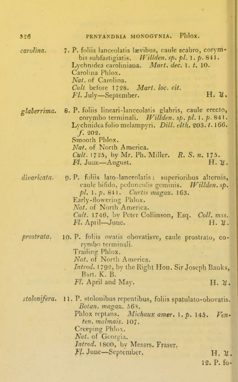 Carolina. 7. P. foliis lancfolatis laevibus, caule scabro, corym- bis subFastigiatis. IViUden. sp. pi. I. p. 811. Lychnidea caioliniana. Mart. dec. 1. t. 10. Carolina Phlox. Nat. of Carolina. Cult before 1728. Marl. he. cit. jF7. July—September. H. 1/. glalerrima. 8. P. foliis lineari-lanceolatis clabris, caule erecto, corymbo terniinali, JVilldtn. sp. pi. 1. p. 841, Lychnidea folio melampyri. Dill, ellli. 203. /. 1G6, f. 202. Smooth Phlox. Nat. of North America. Cult. 17 23, by Mr. Ph. Miller. R. S. n. 175. Ft. June—August. H. l/, divaricata. 9. P. f(jliis lato-lanceolatls: superiorlbus alternis, caule bifido, pcdunculis gcminis. IVilldcn. sp. pi. \.p. 841. Curtis magaz. 163. Early-flowering Phlox. Nat. of North America. Cult. 1746, bv Peter Collinson, Esq. Coll. mss. Fl. April—^June. [I. If.. prostrata. 10. P. foliis ovatis obovatisve, caule prostralo, co- rymbo terminali. Trailing Phlox. Nat. of North America. Introd. 1 79^', by the Right Hon. Sir Joseph Banks, - Bnrt. K. B. ' Fl. April and May.  H. 1/. stolonifera. 11. P. stolonibus repentibus, foliis spatulato-obovatis. Bo fan. rnagnz. 56^. Phlox rcptans. Michaux amer. \. p. \A5. Fen- fen, malmais. 107. Creeping Phlox. Nut. of Gcoriiia. Jntrod. 1800/by Messrs. Eraser. J-'/. June—September. H. 1/.