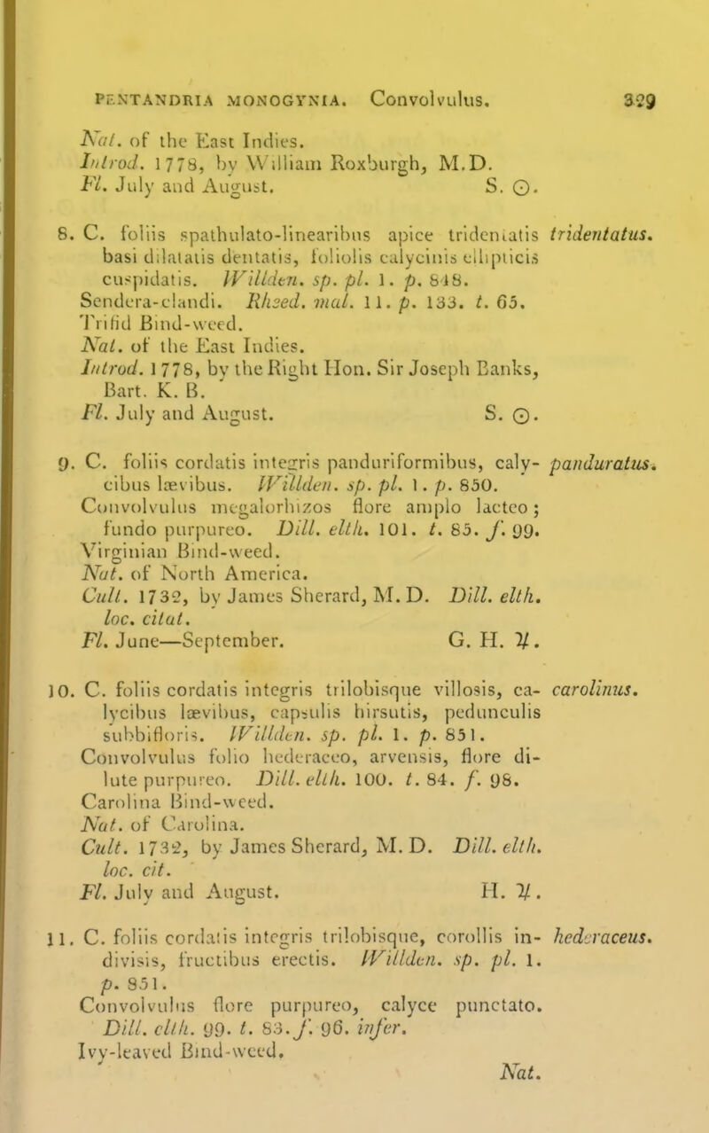 Ka/. of the East Indies. Ldrod. 1778, by William Roxburgh, M.D. FL. July and August. S. O. 6. C. foUis spathulato-linearibns apice trldematis tridentatus, basi d;laiaiis dentatis, ioliolis ealycinis ellipiici.s cuspidatis. IFilldtn. sp. pi. 1. p, 818. Sendera-clandi. Rhsed. mul. 11. p. 133. t. 65. 'J'rilid Enid-wecd. Nai. of the East Indies. Ill trod. 1 778, bv the Right Hon. Sir Joseph Banks, Bart. K. B. Fl. July and August. S. ©. y. C. foliis cordatis iTite2:ris panduriformibus, caly- panduratiis. cibus loevibus. IVUldeii. sp. pi. 1. p. 850. Convolvulus mcgaloriiizos flore aniplo lacteo; fundo purpureo. Dill. eltk. 101. t. 85. J\ 99. Virginian Bind-wecd. Nut. of North America. Cult. 1732, by James Sherard, M. D. Dill, eltfi. loc, cilut. Fl. June—September. G. PI. 7/, 10. C. foliis cordatis intcgris trilobisque villosis, ca- carolinus. lycibus laevibus, capsulis hirsutis, pedunculis subbifloris. IVilldtn. sp. pi. 1. p. 851. Convolvulus folio hederaeeo, arvensis, flore di- lute purpureo. DUl.ellk. 100. /. 84. /■. U8. Carolina Bind-wced. Nut. of Carolina. Cult, by James Sherard, M. D. Dill.elth. loc. cit. Fl. July and August. H. 2/. 11. C. foliis cordaiis Intcgris trilobisque, corollis in- hedcraceus, divisis, fructibus erectis. IVilldcn. sp. pi. 1. p. 831. Convolvulus flore purpureo, calyce pimctato. Dill, cllli. yQ. t. So./. 96. irif'er. Ivv-leaved Bind-weed. Nat.