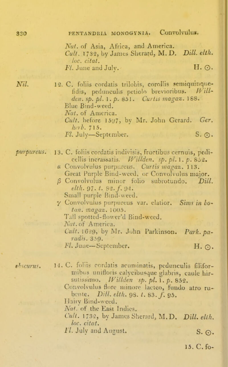 NuL of Asia, Africa, and America. CulL \ 732, by Janits Sherardj M. D. Dill. elih. ioc. c'ltat. FL June and July. ©• Nil. 12. C. foliis cordatis trilobis, corollis semiquinqne- lldis, pedunculis pcliolo brevioribus. IVill- dcn. sp. pi. ]. p. 851. Curtis inagaz. 168. Blue Bind-weed. Nat. of America. Cult, before Ib'jT, by Mr. John Gerard. Ger. huh. lib. n. July—September. S. O. purpurcus. 13. C. foliis cordatis indivisis, fructibus cernuis, pcdi- cellis incrassatis. IVdlden. sp. pi. 1. p. S^^, a Convolvulus purpurcus. Curtis iiiaqaz. ] 13. Great Fur]:ile Bind-weed, or Convolvulus major. /3 Convolvulus minor folio subrotundo. Dill, elth. 97. /. 8^'./. <M. Small purple f^ind-weed. y Convolvulus purj)urcus var. elatior. Sims in lo' tan. magaz. \0()b. Tall spotted-flowcr'd Bind-viced. Ndi. of America. CuU..\Gi.Q, by Mr. iuhn Parkinson. Park, pa- rad'is. 3.)9. F/. June—September. H. q. fi^'tcums, l-I. C. foliis cordatis acuminails, pcdunculis filifor- nnbiis unifloris calycibu«que *:labris, caulc hir- sutisslmo. IVilldeii sp. pi. f. p. 852. Convolvulus flore niinorc lactco, fundo atro ru- bcnie. Dili. elth. 93. t. S3.f. 95. Hairy Bmd-wecd. N'nL of the East Indies. C?//f. 1 732, by James Sherard, M.D. Dill. ellh. loc. citat. ri. July and August. S. ©.