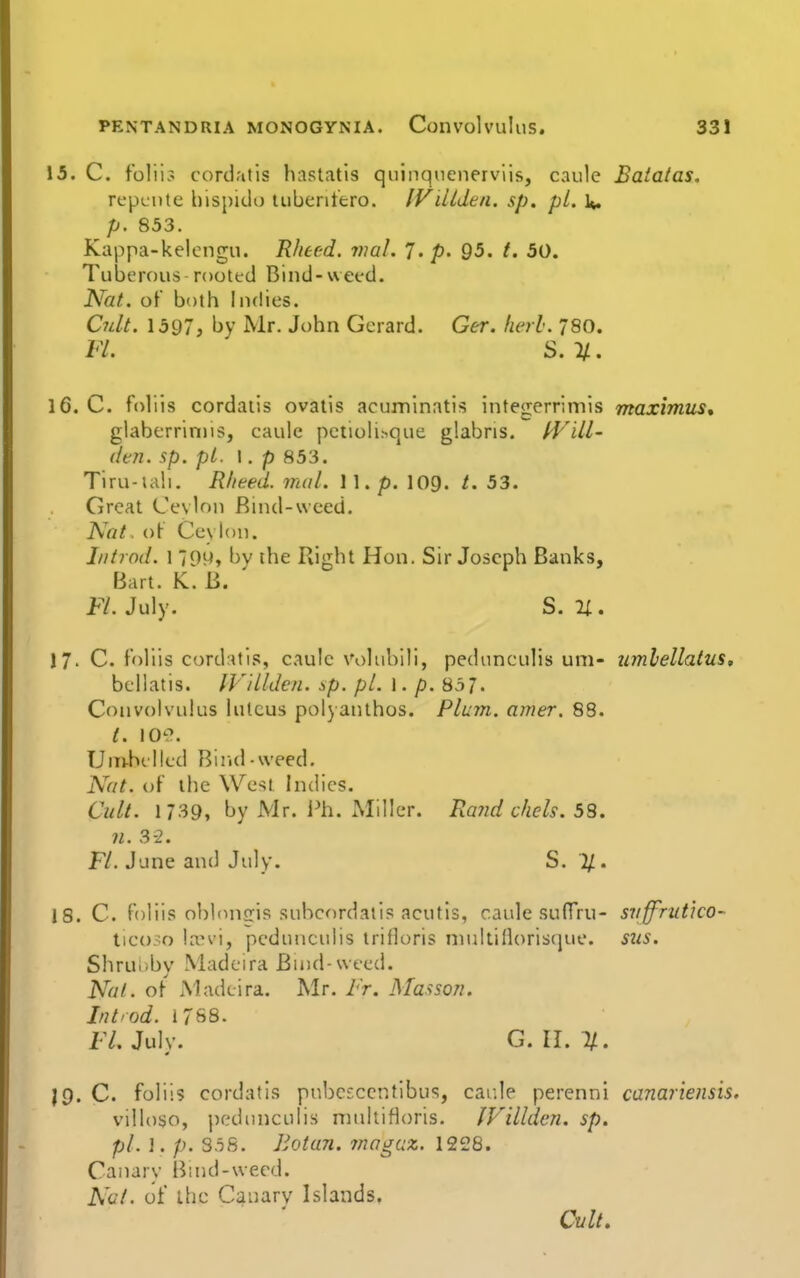 15. C. folii? cord.'itis hastatis quinqnenerviis, caule Batatas. repeiite hisj)ido tuberitero. IViUdtn. sp. pL U. p. 853. Kappa-kelengu. Rheed. wal. J. p. 95. /. 50. Tuberous - rooted Bind-weed. Nat. of both Indies. Cidt. 1597, by Mr. John Gerard. Ger. herl. 780. I'L S. li.. 16. C. foliis cordaiis ovatis acuminatis integerrimis maximus, glabcrrinus, caule pctioli^que glabris. fFill- dtn. sp. pi. \. p 853. Tiru-iali. Rheed. inal. 11. p. 109. t. 53. Great Cevlon Rind-weed. Nat. ()(■ Ceylon. Iiitrod. 1 79H, bv the Right Hon. Sir Joseph Banks, Bart. K. B. ' FL July. S. n . 17. C. foliis cord:Ui.';, caule voluhili, pedunculis uni- umlellatus, bcllatis. IV'illden. sp. pi. \. p. 857. ConvoK'ulus lulcus polyanthos. Plujn. ajrier. 88. t. lO-^. Unvhilled Bind-weed. Nat. of the West indies. Cult. 1739, by Mr. i^h. Miller. Ra?id chels. 58. n. 3-2. F/. June and July. S. %. 18. C. foliis obUnijris snbcordatis acutls, caule .sufTru- suffrut'ico- tic():^o lani, pedunculis trifloris niuUifloriscjue. sus. Shruiiby Madeira Buid-weed. Nat. of Madeira. Mr. Fr. Massori. Int'od. 1788. FL July. G. II. %. J9. C. foliis cordatis pnbcfccntibus, cai;le perenni canariensis, villoso, pedmiculis ninkiHoris. IVillden. sp. pL \. p. 3.56. liotan. magaz. 1228. Canary Bind-wecd. N(Jt. of ihc Canary Islands. Cult,