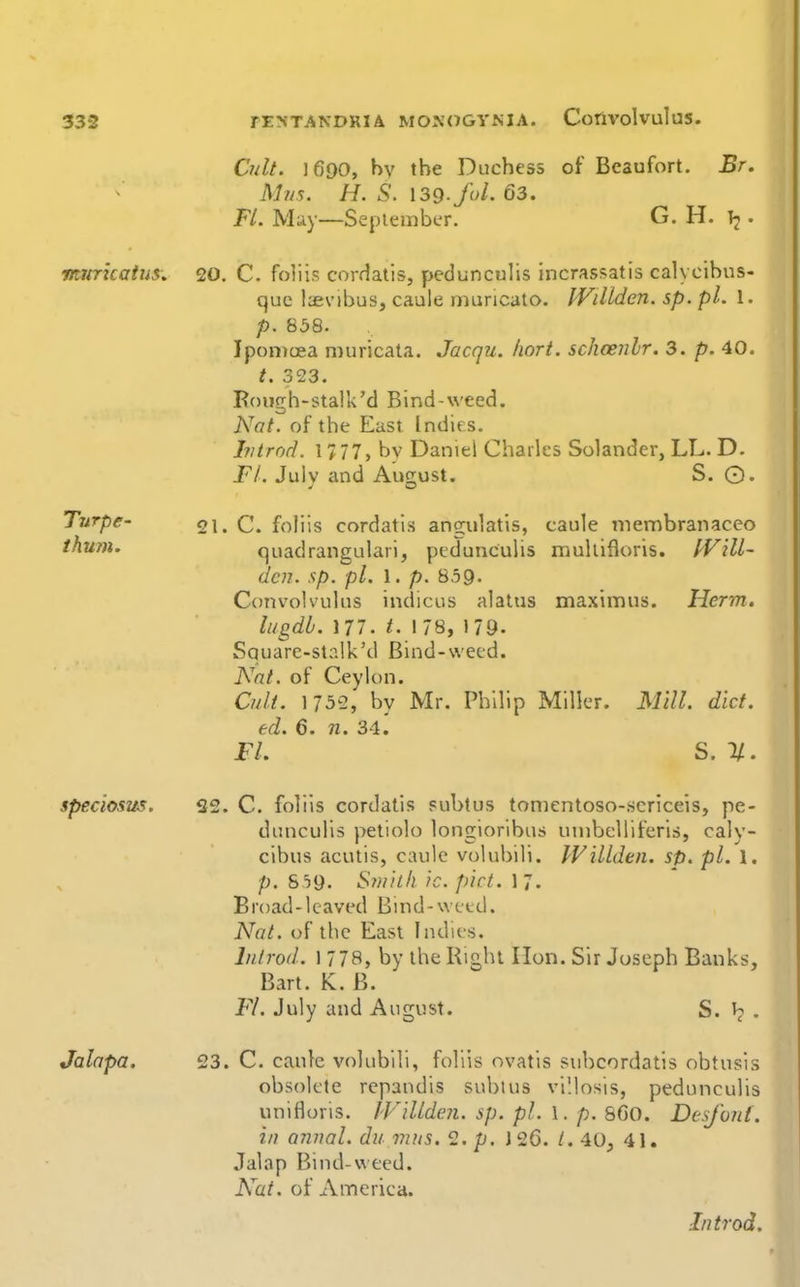 Cult. 1690, hv the Duchess of Beaufort. Br. Mr/s. H. S. \3d-fol. 63. FL. May—Sepiembcr. G. H. • vairkatus, 20. C. foliis cordalis, pedunculis incrassatis caK cibus- que Isevibus, caule rnuricato. WiUden. sp. pi. 1. p. 838. IpoiDcEa muricata. Jacqu. Iiori. schcenlr. 3. p. 40. t. 323. Kough-stalk'd Bind-weed. Nat. of the East Indirs. Ivtrod. 1777, bv Daniel Charles Solander, LL. D. Fl. Julv and Aucrust. S. ©. Turpe- ihuni. 21. C. foliis cordatis angulatis, caule ^nembranaceo quadrangulari, pedunculis mullifloris. IVill- dcn. sp. pi. 1. p. 859. Convolvulus indicus alatus maximus. Herm. lugdh. 177. t. 178, 179. Square-stalk'd Bind-wecd. Nat. of Ceylon. Cult. 1732, by Mr. Philip Miller. Mill. diet, ed. 6. n. 34. FL S. 1/. speciosus. 32. C. foliis cordatis subtus tonientoso-scriceis, pe- dunculis petiolo longioribus uinbelliferis, caly- cibus acutis, caule vulubili. WiUden. sp. pi. 1. />. 859. Smith ic. pict. \']. B road -1 eaved B i n d - w e t d. Nat. of the East Indies. Introd. 1778, by the Right lion. Sir Joseph Banks, Bart. K. B. Fl. July and August. S. • Jalapa. 23. C. caule volubili, foliis ovatis suhcordatis obtusis obsolete repandis subtus villosis, pedunculis unifloris. JVillden. sp. pi. 1. p. 860. Desfont. in annal. du mus. 2. p. 126. /. 40, 41. Jalap Bind-weed. Nut. of America. Introd.