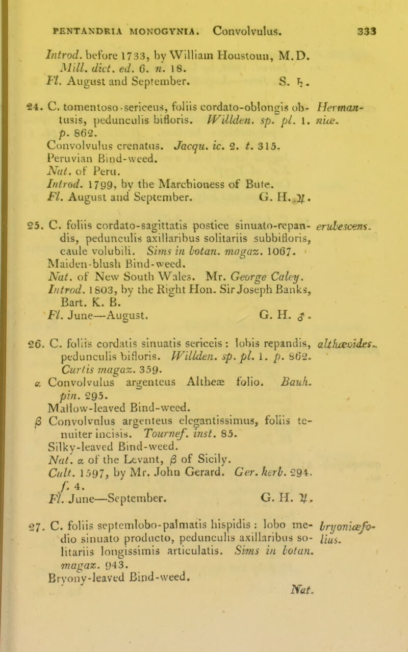 Introd. before 1733, by William Houstoun, M.D. M'dl. diet. ed. G. n. 18. F/. August and September. S. Tj. 24. C. tomentoso-sericeus, follis cordato-oblongis ob- Herman' tusis, pedunculis bifloris. IVilldcn. sp. pL l. niu\ p. 862. Convolvulus crenatuo. Jacqu. ic, 2. t, 315. Peruvian Bind-weed. Nut. of Peru. Inlrod. 1799, by tbe Marchioness of Bute. Fl. August and September. G. H.,3l^. 25. C. foliis cordato-sagittatis postice sinuato-repan- eridjescens. dis, pedunculis axillaribus solitariis subbiHoris, caule volubili. Simi in lotan. 7nogaz. 1067. Maiden-blush Bind-weed. Nat. of New South Wales. Mr. George Calcy. Introd. 1803, by the Right Hon. Sir Joseph Banks, Bart. FC. B. FL. June—August. G, H. <y . 26. C. foliis cordatis slnuatis sericcls: lobis repandis, altfujeoides.. pedunculis bifloris. PVUlden. sp. pi. i. 862. Curtis rnagaz. 359- a. Convolvulus argenieus Altheae folio. Bank. pin. 295. Mallow-leaved Bind-weed. /3 Convolvnlus argenteus elcgantissinius, foliis te- nuiler incisis. Tournef. inst. 85. Silky-ltaved Bind-weed. Nat, a, of the Levant, /3 of Sicily. Cult. 1597, by Mr. John Gerard. Ger. herb. 294- Fl. June—September. G. H. 1/, 27. C. foliis septcmlobo-palmatis hispidis : lobo me- Injonicefo- dio sinuato producto, pedunculis axillaribus so- Im^, litariis longissimis articulatis. Sirns in Lotan, magaz. 943. Brvony-leaved Bind-weed.