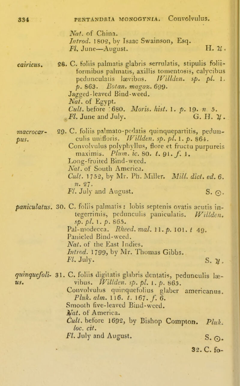 Not. of China. Jntrod. 1 802, by Isaac Swainson, Esq. FL June—August. H. caincus. macrocar- pus. 28. C. foliis palniatis glabris serrulatis, stipulis folii- lormibus palinatis, axillis tomentosis, calycibus pedunculatis Icevibus. IVilldbu. sp, pi. 1. p. 863. Bolan. magaz. 699. Jagced-leaved Bind-weed. Nat. of Egypt. Cull, before '6S0. Moris, hist. I. p. \Q. n 5. , Fl. June and July. G. H. 11. 29. C. foliis palmato-pedatis quinquepartitis, peduii- culis unifloris. IFillden. sp. pi. 1. p. 864. Convolvulus polyphyllus, flore et fructu purpureis maximis. Plum. ic. 80. t. Qi.J'. J. Long-fruited Bind-weed. Naf. of South America. Cul(. by Mr. Ph. Miller. Mill, did, ed. 6. n. 27. Fl. July and August. S. 0. paniculatus. 30. C. foliis palmatis : lobis septenis ovatis acutis in- tegerrimis, pcdunculis paniculatis. IVdldcn, sp. pi. 1. p. 865. Pat-niodecca. Rlieed. mat. 11. p. 101. t 49. Panicled Bind-weed. Nat. of the East Indies. hilrod. 1199) by Mr. Thomas Gibbs. Fl. July. S. 11. quinquejoli- 31. C. foliis digitatis glabris dentatls, pedunculls lae- us, vihus. Willden. sp. pi. 1. p. 865. Convolvulus quinquefolius glaber americanus, Pluk. aim. 116. t. 167./. 6. Smooth five-leavcd Biud-vvced. Mat. of America. Cw//. before 1692, by Bishop Compton. Pluk. loc. cit. Fl. July and August. S. 0.