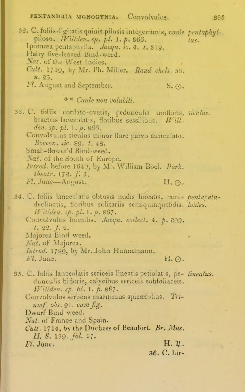 3-2. C. ioliis digitalis qulnis pilosis integerrimis, caule pfutnphijl- piloso. Ip'illdirn. sp. pi. l.p. 860. lus. Tpomcea pentaphylla. Jaaqjc. ic. 2. /. 3iy. Hairy five-lcaved Bind-wecd. Nat. of the West indies. Cult. I73y, by Mr. Ph. iMiller. Rand chels. 58. n. 25. Fl. August and September. S. Q, * * Caule no?i volulili. 33. C. foliis cordato-ovatis, pedunculls uiiifloris, sicuhcs. bracteis lanccolatis, floribus scssilibus. IVill- den. sp. pL 1. p. 860. Convolvuhis sicuhis minor flore parvo aurieuiato. Boccun. sic. 89. 48. SmalUflower'd Bind-weed. Nat. of the Soudi of Europe. Iiitrnd. before 1040, by Mr. William Boel. Park. thealr. 1 72. f. 5. H. June—August. II. 0. 34. C. foliis lanceolatis obtusis nudis lineatis, ramis penlapela- dt'clinatis, tioribus scditariis seniiquinquefidis. ioides. IV'i.lkkn. <ip. pL\.p.9^Ql. Convolvulus humilis. Jacqu. collect. 4. 209. /. e2. f. 2. Majorca Bind-weed. Nat. of Majorca. Iiitrod. 1789, by Mr. John Hunnemann. FL June. fl. ©. 35. C. foliis lanceolatis sericeis linearis petiolatis, pe- Uneaius, dunculis bitloris, calycihus sericeis subfoliaceis. IVUlden. sp. pi. \ . p.SGj. Cfnivolvulus serpens n)arilin)us spicasfo'ius. Tri- urnf. ohs. 91. cum Jig. Dwarf Buid-weed. Nat. of france and Spain. Cult. 1714, by the Duchess of Beaufort. Br. Mus. H. S. \39. fol. 27. FLJant. H. 7/. 36. C. hir-