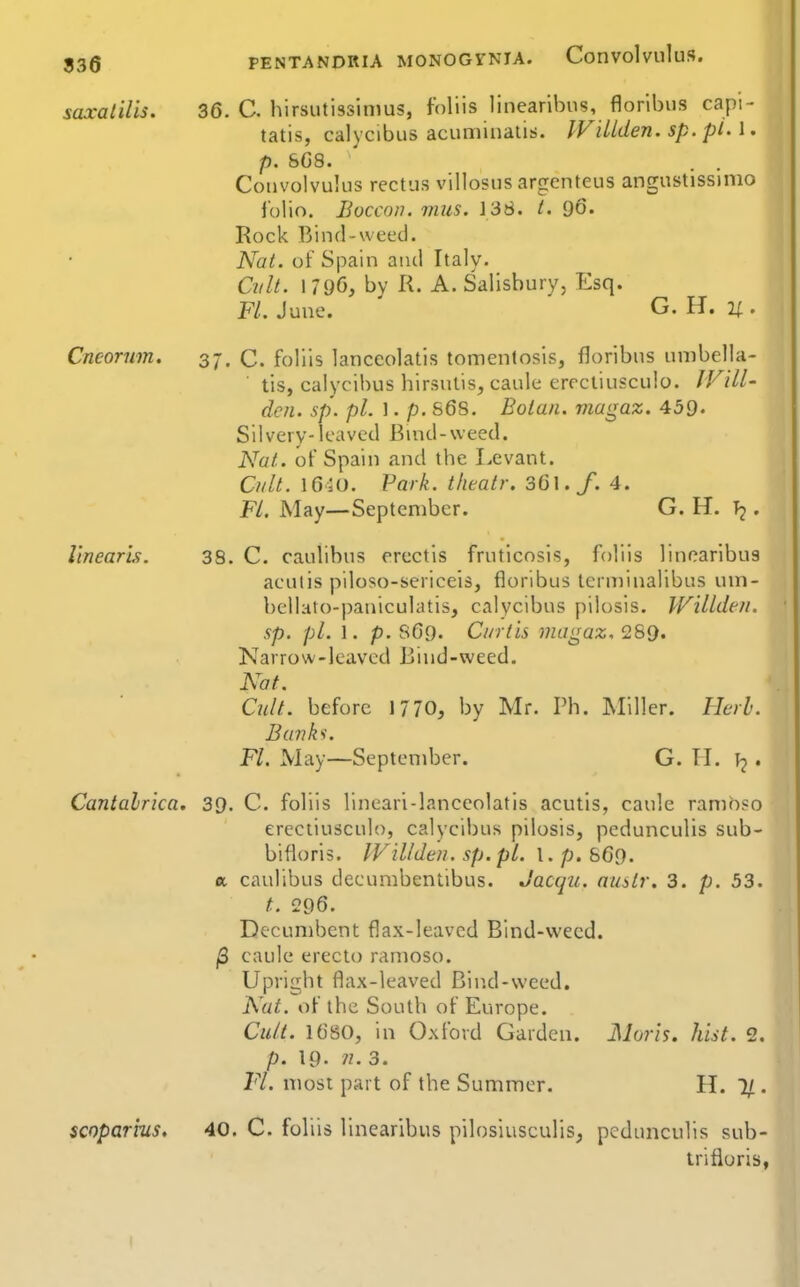 836 saxatilis. 36. C. hirsutissinius, foliis linearihiis, floribus capi- talis, calycibiis acuminalis. IViUden. sp. pi. \. p. 808. . . Convolvulus rectus villosus argenteus angustissinio iolio. Boccon. miis. 138. t. 96« Rock IVmd-wecd. Nat. of Spain aiul Italy. Cult. 1 790, bv R. A. Salisbury, Esq. FL. June. ' G. H. 21. Cneorwn. 37. C. foliis lanceolatis tomentosis, floribus unibella- tis, calycibus hirsulis, caule errctiusculo. IVill- dcn. sp. pi. 1. p. S68. Boian. magaz. 459. Silvery-leaved Buid-weed. Nat. of Spain and the Levant. Ci/lt. 1650. Park, thealr. 361./. 4. Fl. May—September. G. H. T2. linearis. 38. C. caulibus erectis frnticosis, foliis linearibus aeutis piloso-sericeis, floribus terniinalibus um- bellato-paniculatis, calycibus pilosis. Willdeii. sp. pi. 1. p. SO9. Curtis magaz, 289. Narrow-leaved Biud-weed. Nat. Cult, before 1770, by Mr. Ph. Miller. Herh. Banh. FL May—September. G. TI. . Cantalrica, 39. C. foliis lineari-lanceolatis acutis, caule ramh«o ereciiusculo, calycibus pilosis, pedunculis sub- bifloris. IViUden. sp.pl. 1. 669. a caulibus decumbentibus. Jacqii, auitr. 3. p. 53. t. 296. Decumbent flax-leaved Bind-vvecd. |3 caule erecto ramoso. Upright flax-leaved Bin.d-weed. N^at. of the South of Europe. Cu/(. 1680, in Oxford Garden. Moris, hist. 2. p. 19. 71. 3. Fl. most part of the Summer. H. 1/. scoparrus, 40. C. foliis linearibus pilosiusculis, pedunculis sub- trifioris,