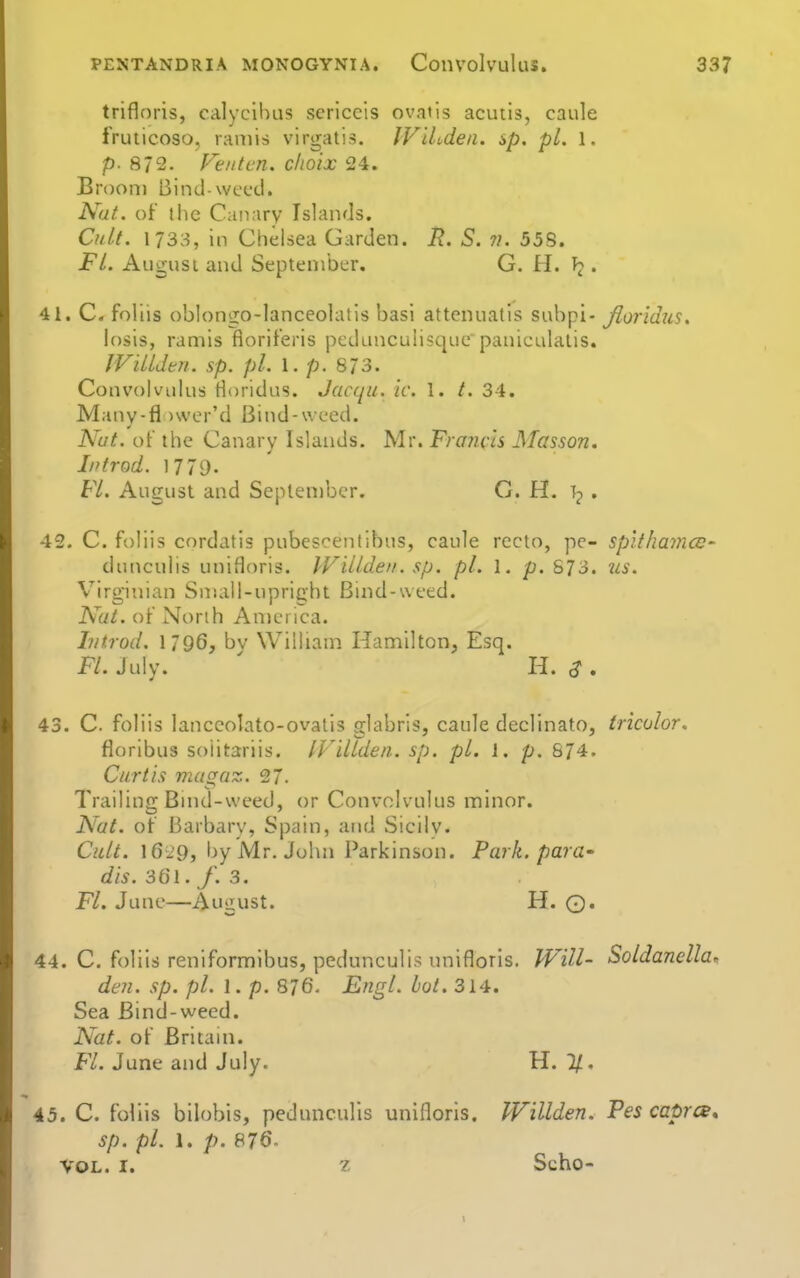 trifloris, calycihus scriccis ovatis acuiis, caule fruticoso, raniis virgatis. IViLden. sp. pi. 1. p- 872. Fe/itcn. choix 24. Broom Bind-weed. Nat. of the Canary Islands. Cnl.t. 1733, in Chelsea Garden. R. S. ?). 55S. FL Angus I and September. G. H. • 41. C. follis oblongo-lanceolatis basi attenuatis subpi- floridus. losis, ramis floriferis pedLUiculisqiiepaniculalis. IVilUen. sp. pi. I. p. 873. Convolvulus Horidus. Jacqu. ic. 1. 34. Many-fl )\ver'd Bind-weed. Nut. ot the Canary Islands. Mr. Franch Masson, Iiitrod. 1779. FL August and September. G. H. ip , 42. C. foliis cordatls pubescentibus, caule recto, pc- splthamce- dunculis unifloris. IVillden. sp. pi. 1. p. S73. us. Virginian Small-upright Bmd-weed. Nat. of North An)eilca. hitrod. 1796, bv William Hamilton, Esq. FL July. ' H. ,?. 43. C. foliis lanccolato-ovatis glabrls, caule declinato, tricolor. floribus soiitariis. IVilUlen. sp. pL 1. p. 874. Curtis niagaz. 27. Trailing Bmd-weed, or Convolvulus minor. Nat. of Barbary, Spain, and Sicilv. Cult. I6i9, by iSlr. John Parkinson. Park, para- dis. 361. f. 3. FL June—August. H. ©. 44. C. foliis reniformibus, pedunculis unifloris. JVill- Soldanella, den. sp. pi. 1. p. 876. Engl. hot. 314. Sea Bind-weed. Nat. of Britain. F/. June and July. H. 45. C. foliis bilobis, pedunculis unlfloris. Willden. Pes caprce* sp. pi. 1. p. 876- VOL. I. z Scho-