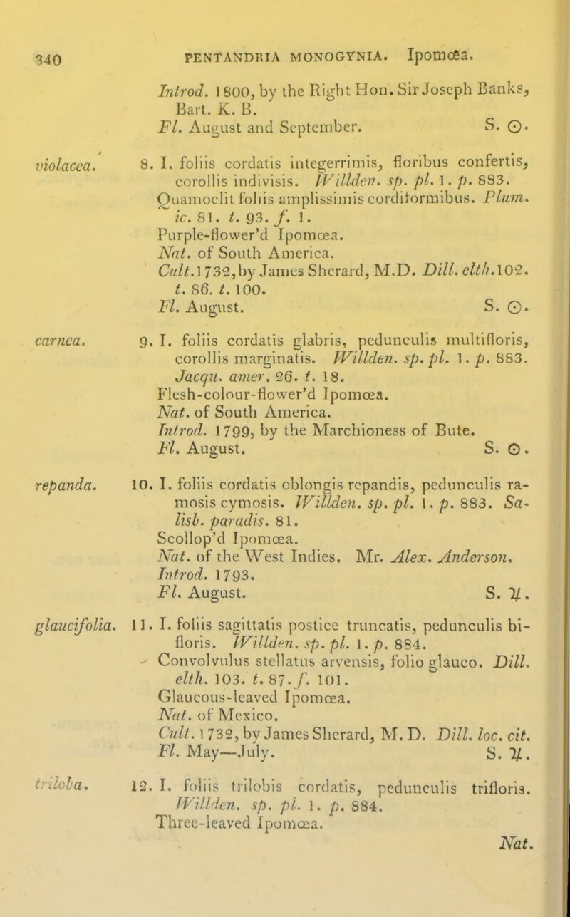 Introd. 1800, by the Right Hon. Sir Joseph Banks, Bart. K. B. Fl. Aua,ust and September. S. ©. violacca. 8. I. fohis cordatis intcgerrimis, floribus confertis, c.orollis indivisis. IVilldcn. sp. pi. 1. p. 893. OuamocHt fohis ainplissiniis corditormibus. Plum, k. 81. /. 93. f. 1, Purple-flower'd Ipomcea. Nnt. of South America. Cw/M 732,by James Shcrard, M.D. Dill. elt/i..\02. t. 86. /. 100. Fl. August. S. G« carnca. Q, I. foliis cordatis glabris, pedunculis multifloris, corolhs marginatis. IVillden. sp.pl. 1. p. 883. Jacqu. amer. 26. t. 18. Flesh-colour-flower'd Tpomoea. Nat. of South America. hitrod. 1799, by the Marchioness of Bute. Fl. August. S. O . repanda. 10. I. fohis cordatis oblongis repandis, pedunculis ra- mosis cymosis. IVillden. sp. pi. \. p. 883. Sa- lish. paradis. 81. Scollop'd Ipf)moea. Nat. of the West Indies. Mr. Alex, yindcrson. Li trod. 1793. Fl. August. S. 2/. glaucifolia. 11. T. foliis sagittatis postice truncatis, pedunculis bi- floris. IViJLden. sp. pi. \. p. 884. Convolvulus stcllatus arvensis, folio glauco. Dill, elth. 103. t. SJ. f. 101. Glaucous-leaved Ipomoea. Nat. of Mexico. Cult. 1 732, by James Sherard, M. D. Dill. loc. cit. Fl. May—July. S.%. trilola. 12. I. foliis trilobis cordatis, pedunculis trifloris. JVilhicn. sp. pi. l. /;. 884. Three-leaved Ipomcea. Nat.