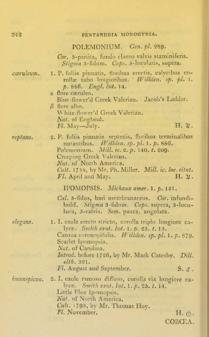 POLEMONIUM. Ge?i. pi. Cor. 5-parlila, fundo clauso valvis staminiferis. Stigma 3-fidiim. Caps. 3-locularis, supera. cceruleiim. 1. P. foliis pinnatis, florihus erectis, calycibus co- roUae tuho Inngioribus. JViLlden. sp. pi. I. p. 8S6. E77gl. lot. 14. a flore caeruleo. Blue-flower'd Greek Valerian. Jacob's Ladder. (3 flore albo. \^ hile-flower'd Greek Valerian. Nat. of England. H.May—July. H. 1/. reptans. 2. P. foliis pinnatis septenis, floribus terminalibus nutantibus. IViUden. sp. pi. 1. p. 886. Polenionium. Mill. ic. 2. p. 140. t. 209- Creeping: Greek V'alerian. Nat. oF North America. Cult. 175S, l)y Mr. Ph. Miller. Mill. ic. loc. citat. Fl. April and May. H. 1/. IPOMOPSTS. Michauxamer. \ .p. 141. Cal. .5-fidus, basi membranaceus. Cor. infundi- bulif. Stigma 3-fidum. Caps, supera, 3-Iocu- laris, 3-valvis. Sem. pauca. angulata. elegajis. 1. L caule erecto stricto, corolla triplo longiore ca- lyce. Smith erot. lot. I. p. 23. t. 13. Cantua cnronopifolia. IVillden. sp. pi. 1. p. 879. Scarlet Ipomop^is. Nut. of Carohna. In trod, before 1 726, by Mr. Mark Catesbv. Dill, eltk. 3^21. Fl. August and September. S. . inconspicua. 2. L caule r^moso difluso, corolla vix longiore ca- lyce. Smith exot. hot. 1. p. 25. t. 14. Little Plue Iponiopsis. Nat. of North America. Cult. 1793, by Mr. Thomas Hoy. Fl. November, H. O. COBCKA.