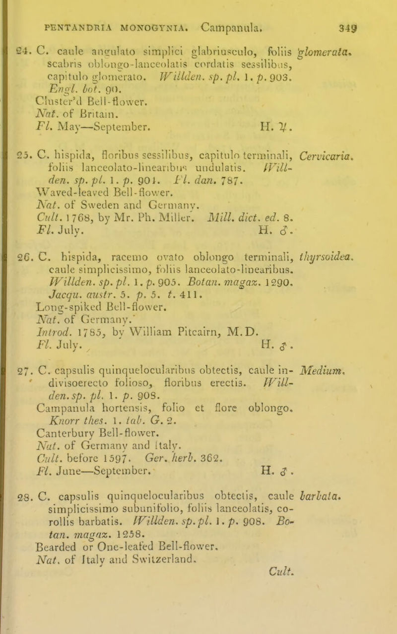 24. C. caule aneulato simplici glabriusculo, foliis 'glomerala^ scahris obloncro-lanccolatis cordatis sessilib.is, capitulo gldiucraio, Wittden. sp. pi. l, p. 903. EfioL lot. 90. Clusttr'il Bdl-flower. Nat. of Britain. Fl. May—September. 11. 11. C5. C. hispida, floribus sessilibus, capitulo terminal!, Cervicaria, foliis lanceolato-linearibij*; undulatis. (VilL- den. sp. pt. I. p. 901. 11. dan. 787. W a V e (1 -1 e a V e d B e 11 - fl () V. ■ e r. Nat. of Sweden and Germany. Cult. 1768, by Mr. Ph. Milicr. Mill. diet. ed. 8. i^^/. July. H. cJ. 2C. C. hlspida, raceme ovato oblongo terminal!, thyrsoidea. caule simplicissimo, foliis lanceolato-linearibus. Willden. sp. pi. 1. p. 905. Botan. magaz. 1290. Jacqu. misfr. 5. p. 5. t. Long-spiked Bell-flower. Nat. of Germany.' Inirod. 1/83, bv William Pitcairn, M.D. FL July. ^ ' H. ^. 27. C. capsulis quinquelocularibus obtectis, caule in- Medium, divlsoerecto folioso, floribus erectis. Will' den.sp. pi. 1. p. 90s. Campanula hortensls, folio et florc oblongo. Knurr thes. 1. tab. G. 2. Canterbury Bell-flower. Nat. of Germany and Italy. Cult, before 1397. Gcr. herh. 362. FL June—September. H. ^ . 28. C. capsulis quinquelocularibus obtectis, caule larlala. simplicissimo subunifolio, foliis lanceolatis, co- roUis barbatis. fFillden. sp.pl. I. p. g08. Bo- tan. viagnz. 1258. Bearded or One-leafed Bell-flower, Nat. of Jtalv and Switzerland. Cult,