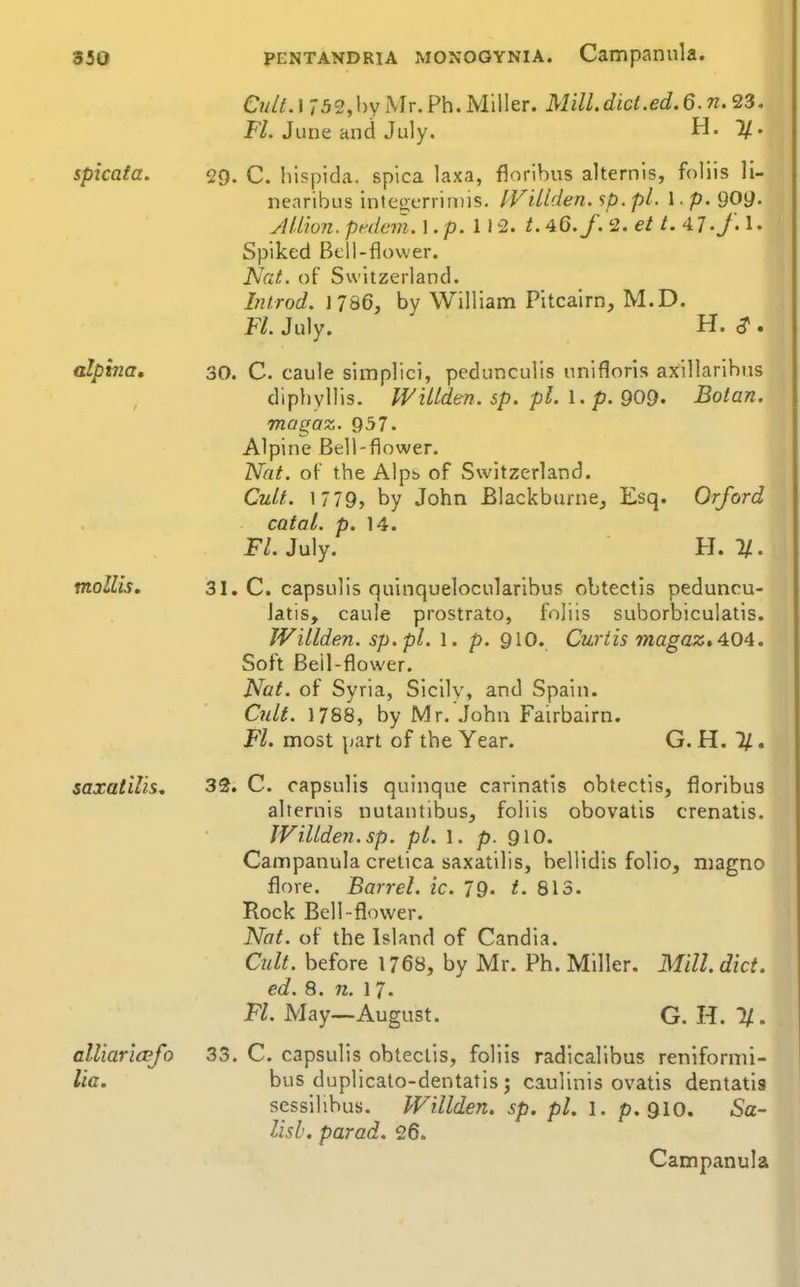 CtUt. 1 732,hy Mr.Ph. Miller. Mill.dict.ed.6.n. 23. FZ. June and July. H. 7/. splcata. 29. C. hispida. spica laxa, florihus alternls, follis li- ncaribus inteocrrin)is. IVillden. sp.pl. I. p. 909' AUion. pi^dcm. 1. p. 112. t, 46./. 2. et t. 4 7./. 1 • Spiked Bell-flower. Nat. of Switzerland. Introd. J786, by William Pitcairn, M.D. Fl July. H. ^ . alpvna, 30. C. caule simplici, pcdunculis unifloris axillarihus diphyllis. IVillden. sp. pi. \ . p.909. Botan, mogaz. 937. Alpine Bell-flower. Nat. of the A!pt> of Switzerland. Cult. 1779, by John Blackburnej Esq. Orford catal. p. 14. P/. July. H. 1/. mollis, 31. C. capsulis quinquelocularibus obtectis peduncu- latis, caule prostrato, foliis suborbiculatis. Willden. sp.pl. 1. p. QIO. Curtis 'magaz.4i04. Soft Bell-flower. Nat. of Syria, Sicily, and Spain. Cnlt. 1788, by Mr. John Fairbairn. Fl. most part of the Year. G.H.ll* saxatllis, 32. C. capsulis quinque carinatis obtectis, floribus alternis nutantibus, foliis obovatis crenatis. Willden. sp. pi. 1. p. 910. Campanula crelica saxatilis, bellidis folio, niagno flore. Barrel, ic. 79. t. 813. Rock Bell-flower. Nat. of the Island of Candia. Cult, before 1768, by Mr. Ph. Miller. Mill. diet. ed. 8. n. 1 7. Fl. May—August. G. H. H. alliaricBfo 33. C. capsulis obtectis, foliis radicalibus reniformi- lia. bus duplicato-dentatis; cauiinis ovatis denlatis sessilibus. Willdeii. sp. pi. l. p. 910. 5a- Ush. parad. 26. Campanula