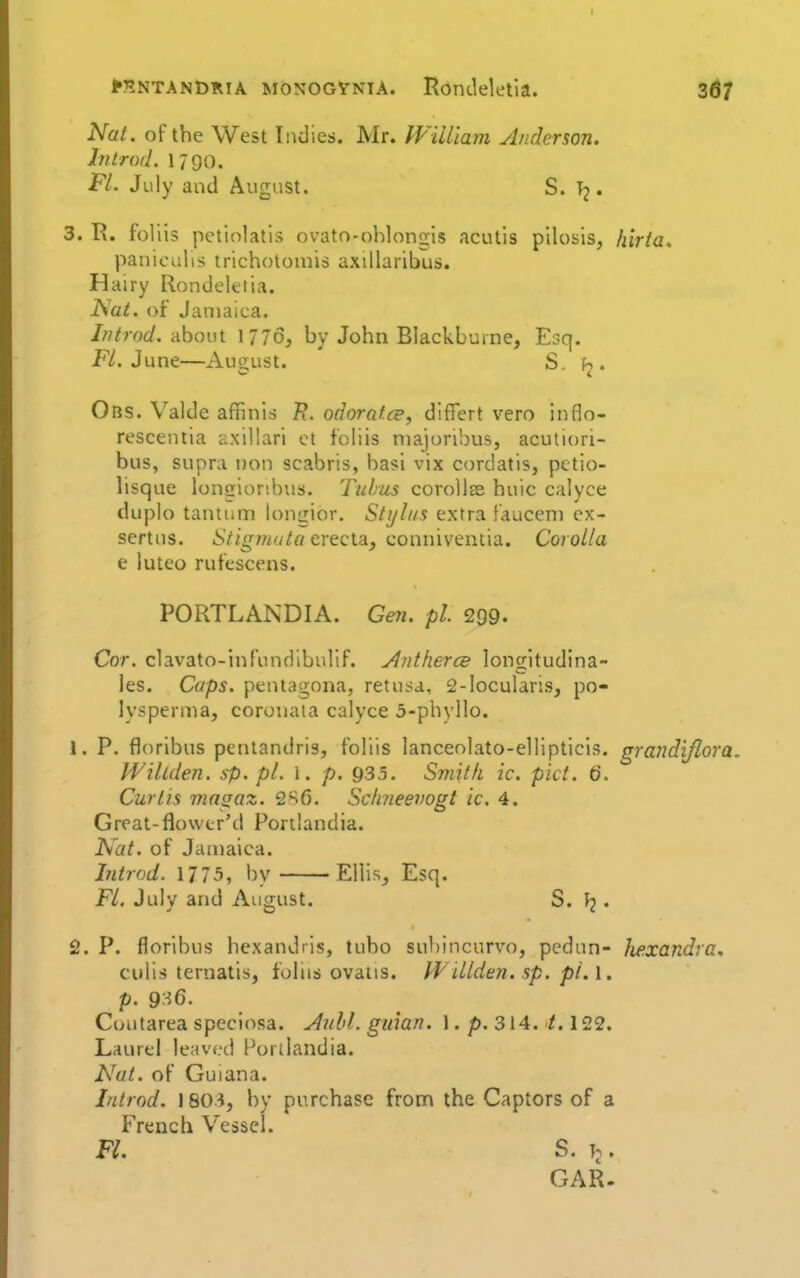 Mntandria monogvniA. Rdndeletia. 3^7 Nat. of the West Indies. Mr. William Anderson. Introd. 1790. FL July and August. S. T2 • 3. R. fol lis petiolatis ovato-ohlongls acutis pilosis, hiria* paniculis trichotoiuis axillaribus. Hairy Rondeletia. Nat. of Jamaica. Introd. about 1776, by John Blackburne, Esq. F/. June—August. S. fj. Obs. Valde affinis odoratce, differt vero inflo- rescentia axillari ct f'oliis niajoribus, acutiori- bus, supra non scabris, ha?i vix cordatis, pctio- lisque longionbus. Tuhus corollee huic calyce duplo tantum longior. Stylus extra fauceni cx- sertns. iV/^wf/^o erecta, conniventia. Corolla e luteo rufescens. PORTLANDIA. Gen. pi. 299. Cor. clavato-inf'undibulif. Antherce longitudina- les. Caps, pentagona, retusa, 2-locularis, po- lysperma, corouaia calyce 3-phyllo. 1. P. floribus pentandris, foliis lanceolato-ellipticis. grandiflora, Willden. sp. pi. \. p. 935. Smith ic. pict. Q. Curtis magaz. 2*^6. Sclmeevogt ic. 4. Great-flowtr'd Portlandia. Nat. of Jamaica. hitrod. \775, by Ellis, Esq. Fl. July and August. S. . 2. P. floribus hexandris, tubo subincurvo, pedun- Jiexandra* culis ternatis, foliis ovaiis. Willden. sp. pi. I. p. 9:^6. Coutarea speciosa. Anld. guian. 1. p. 314./. 122. Laurel le;n'f.'(.i Porllandia. Nut. of Guiana. Introd. 1803, by purchase from the Captors of a French Vessel. Fl. S. T.. GAR.