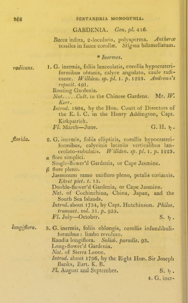 GARDENIA. Gen. pi 416. Bacca infcra, 2-locularis, polysperina. AnihercK scssiles in fauce corollse. Siigma bilamellatum. * Inermes, radicans. G. inermis, foliis lanceolatis, corollis hypocrateri- forniibus obtusis, calyce angulaio, caule radi- cante. Willden. sp. pi. 1. p. 1225. Andrews's reposit. 491. Rooting Gardenia. Nat Cult, in the Chinese Gardens. Mr. W. Kerr. J/drod. 1804, by the Hon. Court of Directors of the E. I. C. in the Henry Addingion, Capt. Kirkpairick. Fl. March—June. G. H. T2. Jlorida* 2. G. inermis, foliis ellipticis, curolhs hypocrateri- formibus, calycinis laciniis vcrticahbus lan- ceolato-subuiatis. Willdeji. sp. pi. 1. p. 1'225, a flore siniphci. Sinck-flower'd Gardenia^ or Cape Jasmine. /3 flore pleno. Ja,«minum ramo unifioro pleno, petalis coriaceis. Eliiet pict. t. \5. Doubie-flower'd Gardenia, or Cape Jasmine. Nat. of Cochinchina, China, Japan, and the South Sea Islands. Jntrod. about 1754, by Capt. Hutchinson. PJiilos, transact, vol. 5\. p. 933. Fl. July—October. S. Tj . longlflora. 3. G. inermis, foliis oblongls, corollis infundlbuli- formibus : limbo revuluio. Randia longiflora. Salisb. paradis. 93, Long-flower'd Gardenia. Nat. of Sierra Leone. Introd. about 1796, by the Right Hon. Sir Joseph Banks, Bart. K. B. Fl. August and September. S. , 4. G. iner-