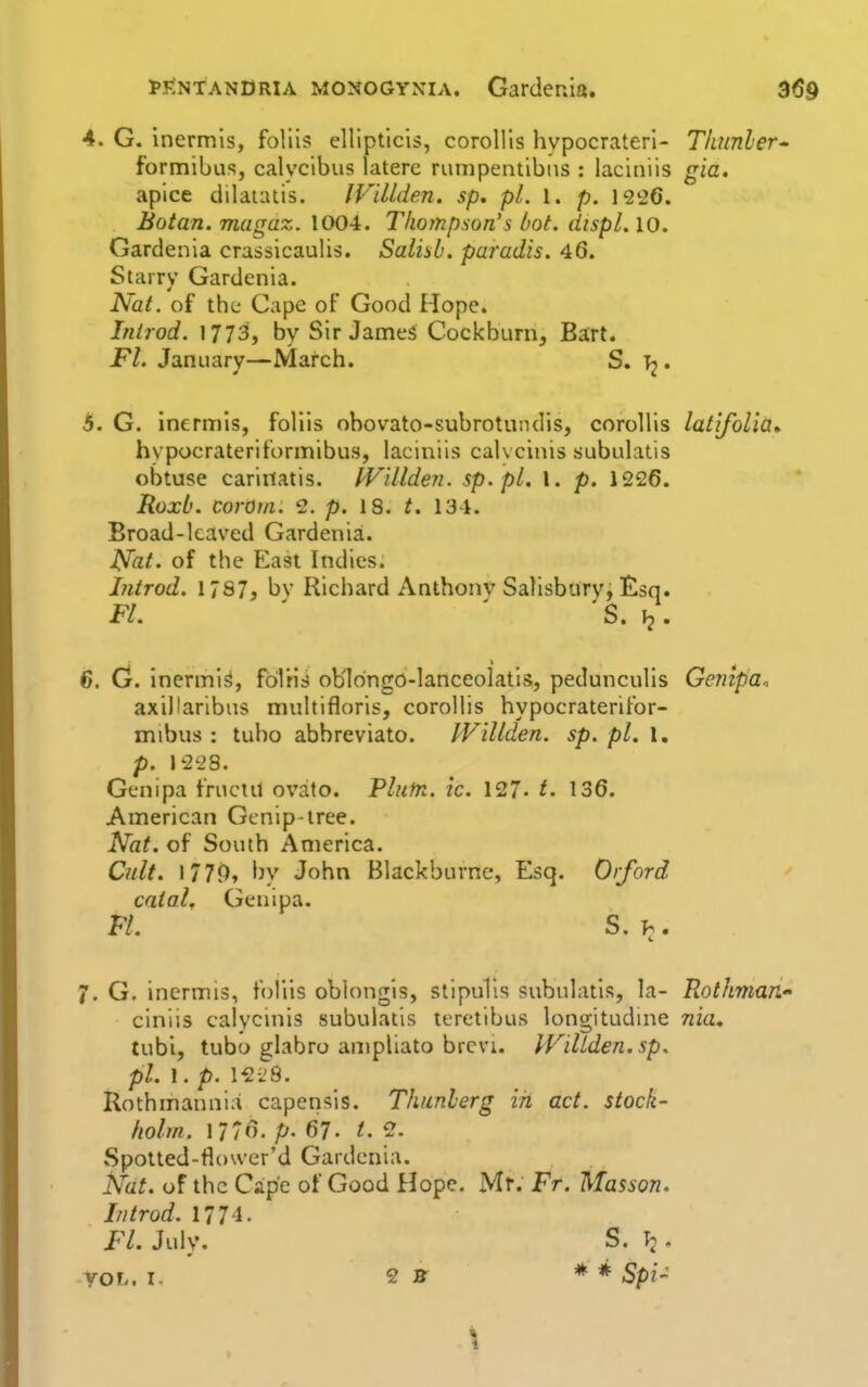 4. G. inermls, follis cllipticis, coroUis hypocraterl- TItunler' formibus, calycibus latere riuiipentibiis : laciniis gia. apice dilauuis. IViUden. sp. pi. 1. p. 1226. Botan. matraz. 1004. Thompson's hot. dispL 10. Gardenia crassicaulis. Salisb. paradis. 46. Starry Gardenia. Nat. of the Cape of Good Hope. Inirod. 1773, by Sir JameS Cockburn, Bart. Fl. January—March. S. Tj. 5. G. inermis, follis obovato-subrotundis, corollis latifolia^ hypocrateriformibus, laciniis calvcinis subulatis obtuse cariitatis. I'Villden. sp.pl. 1. p. 1226. Roxb. corOm. 2. p. 18. t. 134. Broad-leaved Gardenia. Nat. of the East Indies. hitrod. 1787, by Richard Anthonv Salisbury, !&sq. Fl. ' ' S. 6. G. inermis, folris ob'Iongo-Ianceolatis, pedunculis Gcnipa. axiHaribus multifloris, corollis hypocraterifor- mibus : tubo abbreviato. Willden. sp. pi. 1, p. 1228. Genipa fructil ovato. Plutn. ic. 127- t. 136. American Gcnip-tree. Nat. of South America. Cult. 1779, by John Blackburne, Esq. Orford caial, Genipa. FL S.h, i. 7. G. inermis, foliis oblongis, stipuTis subulatis, la- Rothman- ciniis calycinis subulatis teretibus longitudme nia, tubi, tubo glabro anipliato brevi. IViltden.sp. pi. 1. p. 12i;8. Rothmannia capeiisis. Thunlerg in act. stock- holm. 1776. p. 67. t. 2. Spotled-fiower'd Gardenia. Nat. of the Cape of Good Hope. Mr. Fr. Masson. In trod. 1774. Fl. July. S. T;. VOL. I- 2 Jff * * Spi-