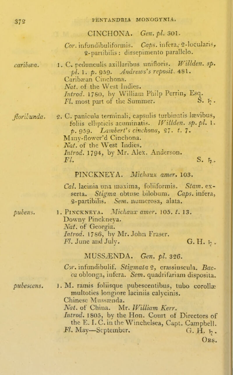 CINCHONA. Gen. pL 301. Cor. iufundibulifonnis. Caps, infera,- 2-loculari?, S-panibilis: disscpiiDcnto parallclo. carihcca. I. C. pediinculis axillaribus unifloris. Willden. sp. pL 1. p. QhO- Andrews's reposit. 481. Cariba^an Cinchona. Nat. of the West Indies. J?itrod. 1780, by William Philp Perrln, Esq. Fl. most part of the Summer. S. . Jlorilunda. 2. C. paniouta terminali, capsuhs lurbinatis Irevibus, ibliis eUipticis acunnnati.s. JVillden. sp.pl. I. p. 959. Lambert's cinckonoy <2~. t. 7. Many-flowcr'd Cinchona. Nat. of the West Indies. Litrod. 1794, by Mr. Alex. Anderson. FL S. Tj. PINCKNEYA. Michaux amer. 103. Cal. lacinia una maxima, folilformis. Siam. ex- serta. Stigma obtuse bilobum. Caps, infera, 2-partibilis. Scm. numerosa, alata. puhens. 1. Pixckneya. Michaux amcr. 103. t. 13. Downy Pinckneya. Nat. of Georgia. Introd. 1786, by Mr. John Fraser. Fl. June and Julv. G. H. V . MUSSyENDA. Gen. pi. 326. Cor. infundibulif. Stigmata 2, crassiuscula. Bac- ca oblonga, infera. Sem. quadrifarlani disposita. puhescens. l.M. ramis foliisque pubescentibus, tubo coroUac multoties longiore laciniis calycinis. Chinese Mussrcnda. Nat. of China. Mr. JVilliam Kerr. Introd. 1805, by the Hon. Court of Directors of the E. I. C. in the Winchelsea, Capt. Campbell, Fl. May—September. G. H. . Oes.
