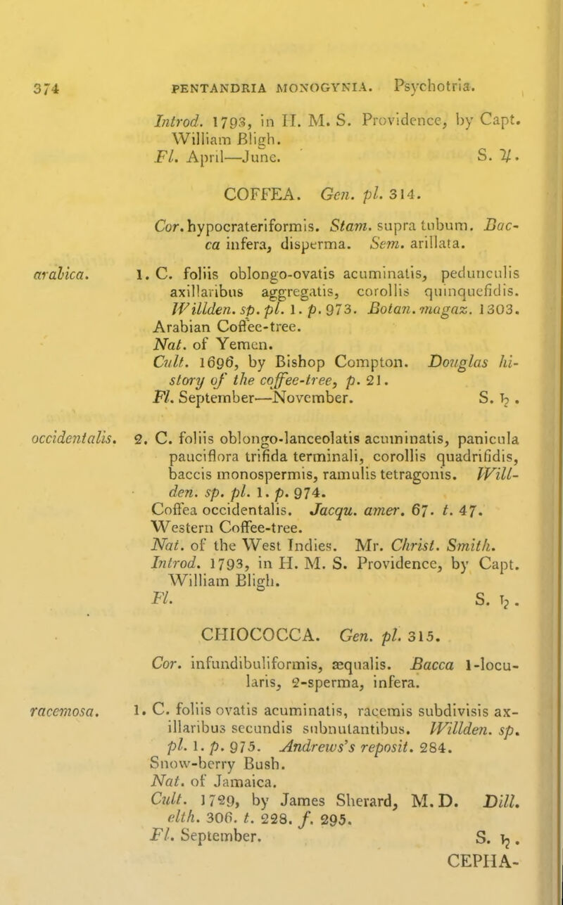 aralica. occidenialis. racemosa. Introd. 1793, in II. M. S. Providence, by Capt. William Bligh. FL. April—June. S. 1/. COFFEA. Gen. pi. 314. Cor. hypocrateriformls. S/am. supra tnbum. BaC' ca infera, disperma. Sem. arillata. 1. C. foliis oblongo-ovatis acuminatls, pedunculis axillavibus aggregatis, coroUis quinquefidis. JVillden. sp. pi. 1. p. 973. Bota7i. magaz. 1303, Arabian Coft'ee-tree. Nat. of Yemen. CnlL 169(5, by Bishop Compton. Doiiglas hi- story of the coffee-tree, p. 21. Fl. September—November. S. b . 2, C. foliis oblongO'lanceolatis acuminatis, panicula pauciflora trifida terminali, corollis quadrifidis, baccis monospermis, ramulis tetragonis. Will- den, sp. pi. 1. p. 974. Coffea occidentalis. Jacqu. amer. 67. t. 47. Western Coffee-tree. Nai. of the West Indies. Mr. Christ. Smith. Introd. 1793, in H. M. S. Providence, by Capt. William Bligh. FL S. . CHIOCOCCA. Gen. pi 315. Cor. infundibuliformis, asqualis. Bacca 1-locu- laris, 2-sperma, infera. 1. C. foliis ovatis acuminatis, racemis subdivisis ax- illaribus secundis subnulantibus. IVillden. sp, pi. \. p. Q]5. Andrews's reposit. 284. Snow-berry Bush. Nat. of Jamaica. Ctdt. 1799, by James Sherard, M.D. Dill. elth. 30(1. t. 228. /. 295. FL September. S. • CEPHA-