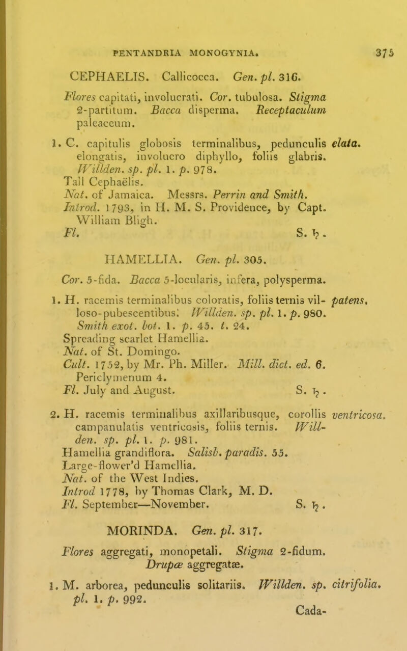 CEPHAELTS. Callicocca. Gen.pLsiG. F/orej capitati, iiwolucrati. Cor. tubulosa. Stigma 2-partitum. Bacca disperma. Receptaculum paleaccum. 1. C. capitulls globosis tcrminallbus, pedunculls data, elongatisj involucro diphyllo, foliis glabris. inilden. sp. pi. 1. p. 978. Tall Cephaelis. Nat. of Jamaica. Messrs. Perrin and Smith. Introd. 1 793, in H. M. S. Providence, by Capt. William Bligh. Fl. S. T?. HAMELLTA. Gen. pi. 305. Cor. 5-fida. Bacca 5-locularis, infera, polysperma. 1. H. racemis terminalibus coloratis, foliis ternis vil- patens, loso-pubescenlibusi IViUden. sp. pi. 1. p. 980. Smith exot. lot. 1. p. 45. i. 24. Spreading scarlet Hamellia. Nat. of St. Domingo. Cult. 1732, by Mr. Ph. Miller. Mill. diet. ed. 6, Periclynienum 4. Fl. July and August. S. . 2. H. racemis terminalibus axillaribusque, corollis ventricosa. campanulatis ventricosis, foliis ternis. Will- den, sp. pi. \ . p. i)8\. Hamellia grandiflora. Salisb. paradis. 55, Large-flower'd Hamellia. Nat. of the West Indies. Introd 1778, by Thomas Clark, M. D. F'l. September—November. S. ^ . MORINDA. Gen. pi. 317. Flores aggregati, monopetali. Stigma 2-fidum. DriipcB aggregatae. 1. M. arborea, pedunculis solitariis. JVillden, sp, ciiri/oUa, pi. 1. p. 992. Cada-