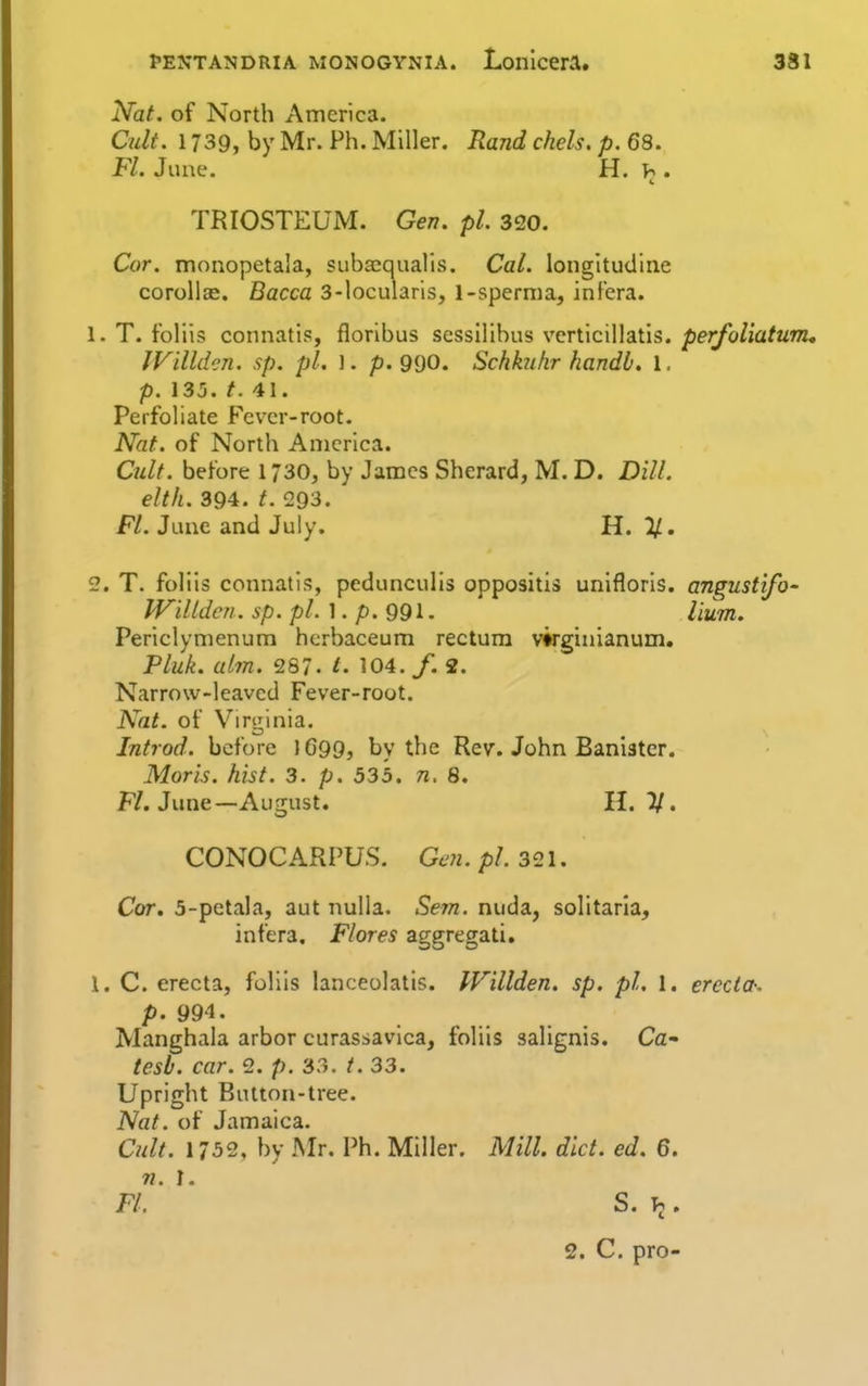 Nat. of North America. Cult. 1739, by Mr. Ph. Miller. Rand chels. p. 68. Fl. June. H. . TRIOSTEUM. Gen. pi. 320. Cor. monopetala, subacqualis. Cal. longitudine corollEe. Bacca 3-locularis, l-spernia, inf'era. 1. T. foliis connatis, floribus scssilibus verticillatis. perfoliatum, JVilldcn. sp. pi. ]. p. 990. Schknhr handb. 1. p. 13j. t. 41. Perfoliate Fever-root. Nat. of North America. Cult, before 1730, by James Sherard, M. D. Dill. elth. 394. t. 293. Fl. June and July. H. %, 2. T. folils connatis, pedunculis oppositis unlfloris. angustifo- JViltdcn. sp. pL \ . p.ggi. Hum. Periclymenum hcrbaceum rectum virginianum. Pluk. aim. 287. t. 104. /. 2. Narrow-leaved Fever-root. Nat. of Virginia. Introd. before lG99j by the Rev. John Banister. Moris, hist. 3. p. 535. n. 8. F/. June—August. 11. V. CONOCARPUS. Gen. pi. 321. Cor. 5-petala, aut nulla. Sem. nuda, solitaria, infera, Flores aggregati. 1. C. erecta, foliis lanceolatis. IVillden. sp. pi. 1. erccta-. p. 994. Manghala arbor curassavica, foliis salignis. Ca- tesb. car. 2. p. 33. /. 33. Upright Button-tree. Nat. of Jamaica. Cult. 1752, by Mr. Ph. Miller. Mill. diet. ed. 6. n. ]. FL S. . 2. C. pro-