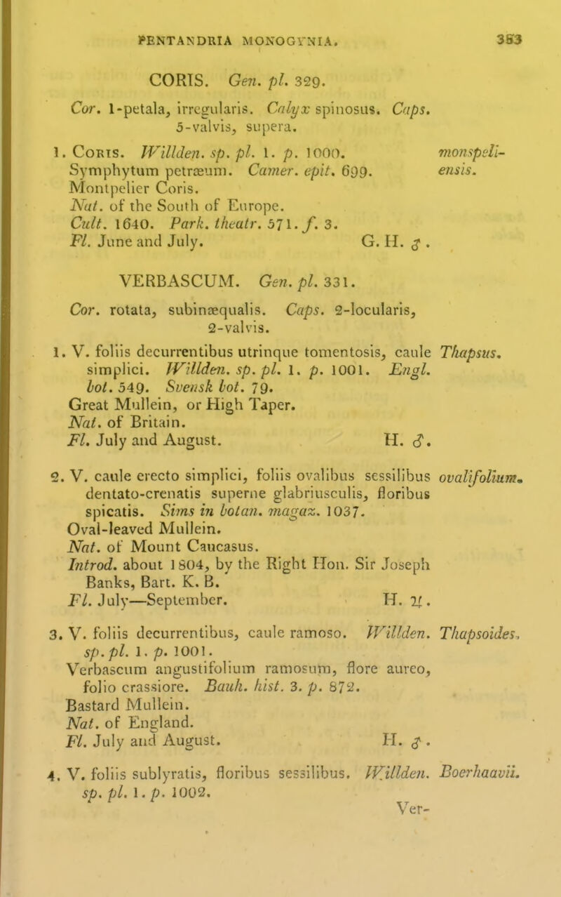 PENTANDRIA MONOGVNIA. 3S3 CORTS. Gen. pi. 329. Cor. 1-petala, irregularis. Calyx spinosus. Caps. 5-valvis, supera. l.CoRis. JVillJen. sp. pL I. p. looo. mompeli- S\'mphytum petrteuni. Camer. epit. 699. ensis. Monlpclier Coris. Nut. ot the South of Flurope. Cult. 1640. Park, tkeatr. 571./. 3. Fl. June and July. G. H. ^ . VERBASCUM. Gen. pi. 331. Cor. rotata, subintequalis. Caps, 2-locularisj 2-valvis. 1. V. foliis decurrentibus utrinque tomentosis, caule Thapsus. simplici. JVillden. sp. pi. l. p. lOOl. Engl. hot. 549. Svcnsk lot. 79. Great Mullein, or High Taper. Nat. of Britain. i*/. July and August. H. d. 2. V. caule erecto simplici, foliis ovallbus sessilibus ovalifoHum* dentato-crcnatis superne glabriusculis, floribus spicatis. Sims in bolan. magaz. 1037- Oval-leaved Mullein. Nat. of Mount Caucasus. Introd. about ] S()4, by the Right Hon. Sir Joseph Banks, Bart. K. B. P/. July—September. H. 1^. 3. V. foliis decurrentibus, caule ramoso. IVillden. Thapsoides. sp.pl. 1. p. 1001. V^erbascum angustifolium ramosura, flore aureo, folio crassiore. Bauli. fust. 3. p. 872. Bastard Mullein. Nat. of England. Fl. July and August. H. ^ . 4. V. foliis sublyratis, floribus sessilibus. IFMlden. BoerhaavVi. sp. pi. I. p. 1002. Ver-