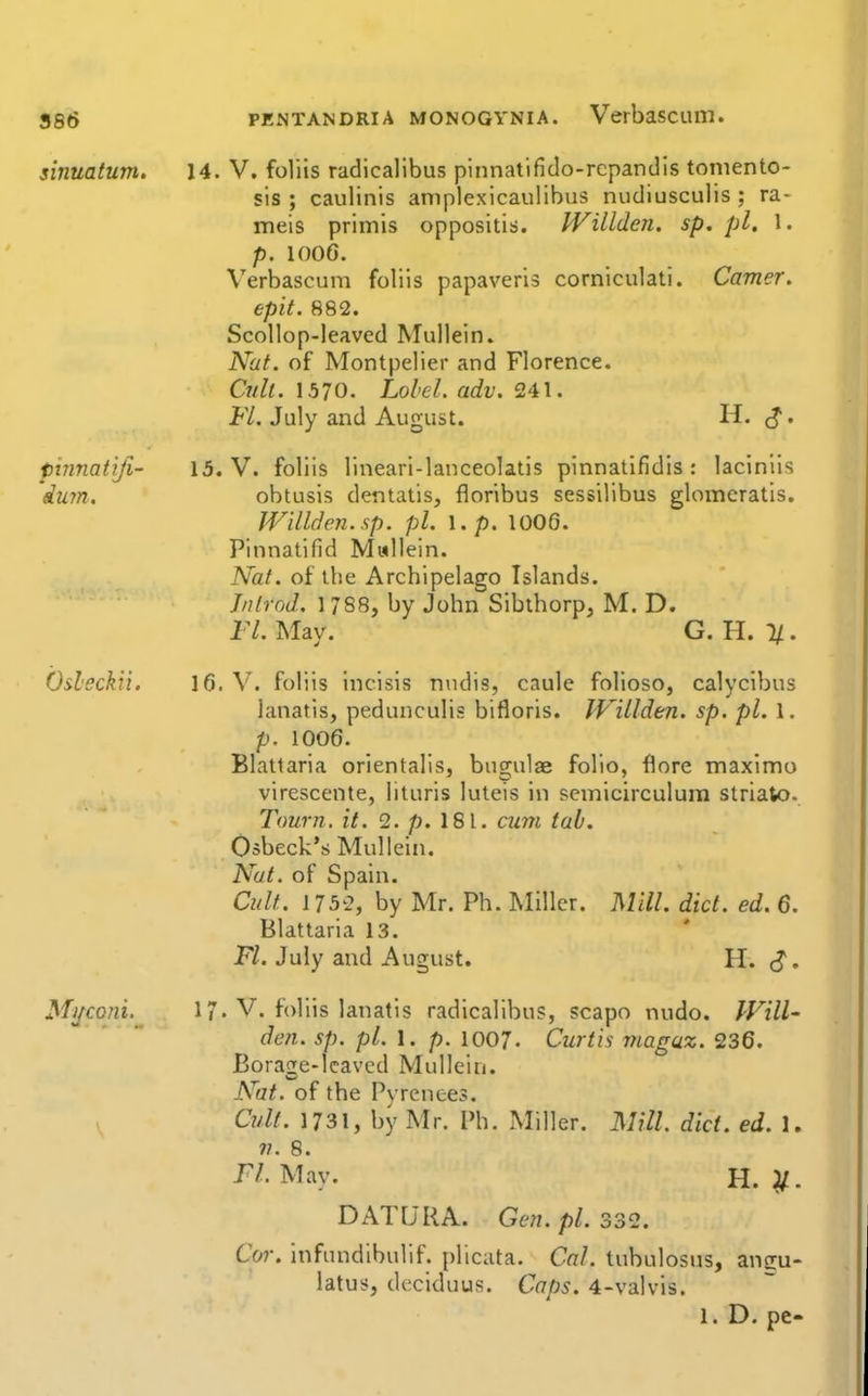 886 PENTANDRiA MONOGYNiA. Verbasciim. sinuatum. 14. V. foliis radicallbus pinnatifido-rcpandls tomento- sis ; caulinis amplexicaulibus nudiusculis ; ra- meis primis oppositis. Willden. sp. pi. 1. p. 1006. Verbascum foliis papaveris corniculati. Camer. epit. 882. Scollop-leaved Mullein. Nat. of Montpelier and Florence. Cult. 1570. Lolel. adv. 241. Fl. July and August. H. ^. pinnatijl- 15. V. foliis lineari-lanceolatis pinnatifldis : laciniis du7n. obtusis dentatis, floribus sessilibus glomeratis. Willden. up. pi. \.p. 1006. Pinnatifid Mallein. Nat. of the Archipelago Islands. J/ifrod. 1788, by John Siblhorp, M. D. 17. May. G. H. 1/. Osleckii. 16. V. foliis incisis nndis, caule folioso, calycibus lanatis, pedunculis bifloris. Willden. sp. pi. 1. p. 1006. Blatlaria orientalis, bugulae folio, flore maximo virescente, lituris luteis in semicirculum strialo. Town. it. 2. p.l8\. cum tab. Osbeck's Mullein. Nat. of Spain. Cult. 1752, by Mr. Ph. Miller. Mill. diet. ed. 6. Blattaria 13. FZ. July and August. H. ^. Miiconi. 17. V. foliis lanatis radicallbus, scapo nudo. Will- den. sp. pi. I. p. 1007. Curtis magaz. 236. Borase-leaved Mullein. Nat. of the Pyrenees. Cult. 1731, by Mr. Ph. Miller. Mill diet. ed. 1. 77. 8. ri. May. H. }/. DATURA. Gen.pl. 332. Cor. infundlbulif. plicata. Cal. tuhulosns, anffu- latus, deciduus. Caps. 4-valvis.