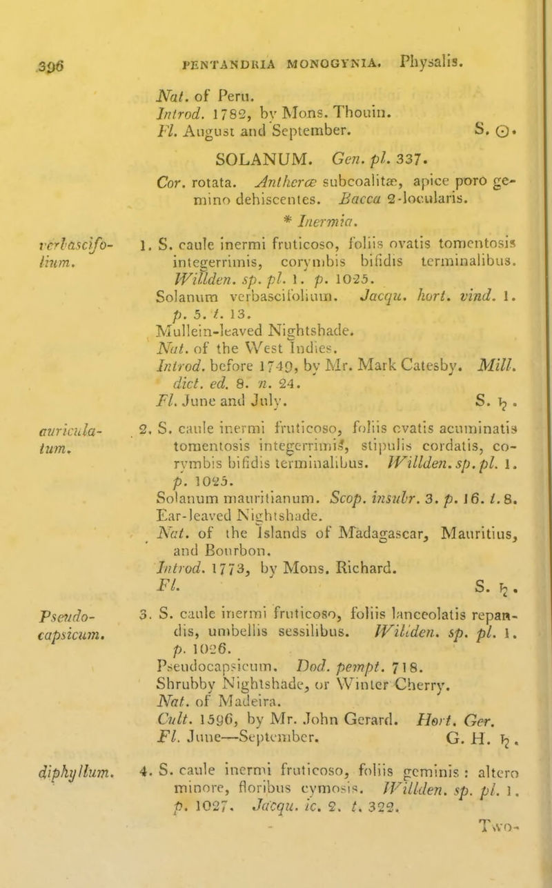 Nat. of Peru. Iritrod. 1782, by Mons. Thouin. Fl. August aiul September. S. ©. SOLANUM. Gen. pi. 337. Cor. rotata. Jnthcrce subcoalita^, apice poro ge- mino dehiscentes. ^occ*^ 2-locularis. * Inermia. rcrlasclfo- l. S. caule Inermi fruticoso, foliis ovatis tomcntosis Imm. integerrimis, corymbis bifidis tcrminalibus. Willdcn, sp.pl. l/ p. 10-25. Solaniim vcrbasciioliuin. Jacqu. kort. vind. 1. p. 5, f.. 13. Mullein-leaved Nightshade. Nat. of the West Indies. Inirod. before 17-19, by Mr. Mark Catesby. Mill. diet. ed. 8. n. 24. FL June and July. S. . miricula- 2. S. caule inermi fruticoso, ffjliis cvatis acuminatis turn, toraenlosis integerrimis, stipulis cordatis, co- rymbis bifidis tcrminalibus. lVillden.sp.pl. l. p. 1023. Solanum mauritianum. Scop. i?iS7il'r. 3. p. J6. /.8. Ear-leaved Nightshade. Nat. of the Islands of Madagascar, Mauritius, and Bourbon. Jntrod. 1773, by Mons. Richard. FL ' S. I2. Psaido- 3. S. caule inermi fruticoso, foliis hmccolatis repan- capsicum. unibellis sessilibus. IViltdcn. sp. pi. 1. p. 10-26. Pseudocapsicum. Dod. pempt. i \S. Shrubby Nightshade, or Winter Cherry. Nat. of Madeira. Cvlt. 15gC, by Mr. John Gerard. Hert. Ger. Fl. June—September. G. H. . diphyllum. 4. S. caule inermi fruticoso, foliis gcminis : altero minore, floribus cymosis. JViUden. sp. pi. 1. p. 1027. Jacqu. ic. 2. 322.