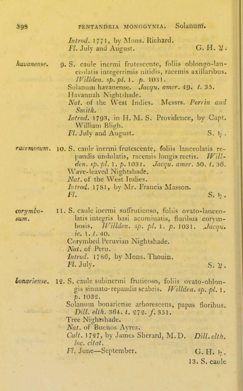 Introd. 1771, by Mons. Richard. Fl. July and August. G. H. 1/. havanensc. 9. S. caule inermi frutesccnte, foliis oblongo-lan- ci'olaiis integerriniis nitidis, racemis axiilaribus. JViltden. sp.pL. \. p. 1031. Si)lanuin havanense. Jaccpi. amer. ^Q, t. 33. Havannah Nightshade. Nat. of the West Indies. Messrs. Perrin and Sj/iilh. Introd. 179.'^, in H. M. S. Providence, by Capt. William Bligh. FL. July and August. S. 1^ > ractmosum. 10. S. canle inenni frutescente, foliis lanceolatis re- pandis undulatis, racemis longis rectis. Will- dm. sp.pl. 1. p. 1031. Jacqu. amer. 50. i. 36. Wave-lcaved Nightshade. Nat.oi the West Indies. Lit rod. 17SI, bv Mr. Francis Masson. Fl. ' S.h, corymlo- 11. S, caule inermi sufTrulicnso, foliis ovato-lanceo- $um. latis integris basi acuminatis, fiorii.)us corvm- bosis. IVillden. sp. pi. l. p. 1031. Jacqu, ic, I. t. 40. Cnrymbed Peruvian Nightshade. . Nat. of Peru. Introd. 1786, by Mons. Thouin. jP/. July. ' S.y.. lonar'iense. 12. S. caule subinernni fruiicoso, foliis ovato-oblon- gis sinuato-repandis scabris. JVillden. sp. pi. 1. p. 1032. Solanum bonarlcnse arbnrescens, papas floribus. Dill. elth. 364. t. 272./. 351. Tree Nisihtshade. Nat. of Buenos Ayres. Cult. 1727, by James Sherard, M. D. Dill, cltli. Inc. c'ltat. Fl. June—September. G. B. . 13. S. caule