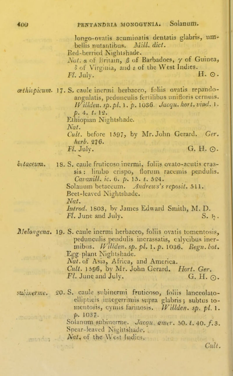 400 pentan£)RIA monogtnia. Solanum. longo-ovatis acuminatis denlalis glabris, um- bellis nutantibus. JMilL did. Bc-d-berried Nighlsbade. Nut. a of i^ritain, /3 of Barbadoe?, y of Guinea, S of Virginia, and s of ihe West Indies. FL July. H. G. cethk'picum. 17. S. caule Inermi herhacco, foliis oralis repando- angulatis, pedinicuiis feriilibus unittoris cernuis. IViUden. sp.pl. 1. p. 1036, Jacqu. hort. viitd. I = p. 4. t. 12. Ethiopian Nightshade. Nat. Cvlt. before 1597, by Mr. John Gerard. Ger, herb. ^]6. Fl. July. G. H. ©. Ittaceim. 18. S. caule fruticoso Incrnii, foliis ovato-acutis cras- sis: limbo crispo, Horuni raceniis pendulis. Cavanill. ic. (3. p. 15. t. 524. Solanum betaceujn. y^ndreivs's reposit. 511. Beet-leaved Nightshade. Nat. Introd. 1803, by James Edward Smith, M. D. Fl. June and July. S. • ^lelongena. 19. S. caule inermi hcrbaceo, foliis ovatis tomentosis, pedunculis pendulis incrassatis, cilycibus iner- mibus. IFillden. sp. pi. I. p. 1036. Regn.bot, Egg plant Nightsh.ade. iVa^. of Asia, Africa, and America. Cidi. 1596, by Mr. John Gerard. Hort. Ger. Fl. June and July. G. H. 0« ^ub'merme, 20. S. caule subincrmi fruticoso, fdliis lanccolaio- ellipticis inlegerrimis supra glabris; subtus to- mentosis, cyniis farinosis. IV'iUden. sp. pi. 1. p. 1037. Solanum sublnerme. Jacqu. anur. 50. /. 40./.3. Spear-leaved Nightshade. Nat, of the Wc'^t ludics. Cult.