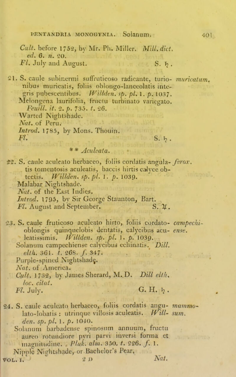 Cult, before 1752, by Mr. Ph. Miller. Mill. diet. ed. 6. 71. 20. Fl. July and August. S. . '21. S. caule subinermi suflVutlcoso radicante, turio- muricatum, nibus muricatis, foliis ohiotigo-lanccolatis inte- gris pubesccntibus. JViltdcn. sp. pi. 1. p. 103/. Mclongcna laurif'olia, fructu turbinato variegato. FeuUl. it. 2. p. 735. t. 26. Wartcd Nightshade. Nut. of Per'u. Introd. 1785, by Mens. Thouin. Ft. S. . * * Aculcata. 22. S. caulc aculeate lierbacco, foliis cordatis angula-yi-mr. tis tomeutosis aculeatis, baccis hirtis caJyce ob- tcctis. lVillden.sp.pl. 1. p. lOSp. Malabar Nightshade. Nut. of the KlAst Indies. Introd. 1795, by Sir George Staunton, Bart. Fl. August and September. S. % . 23. S. caule fruticoso aculeato hirto, foliis cordato- cnmpechi- ol)longis quinquelobis dcntatis, calycibus acu- ense. leatissimis. IVillden. sp. pi. 1. p. 1039. Soianum campechiense calycibus echinatis.^ Dill. dlk. 301. t. 268. /. 347. Purplc-spined Nightshad^. Nut. of America. Cult. 1732, by James Shcrard, M..D. Dill eltlu loc. citat. FL July. G. PI. Tj . 24. S. caule aculeato herbaceo, foliis cordatis angu- mammo- lato-lobatis : utrinque villosis aculeatis. Will- smn. den. sp. pi. 1. p. 1010. Soianum barbadcnse spinosum annuum, fructu auret) rotundiore pyri parvi inversi forma ct magniiudine. PluL aim. 350. t. 226. /. 1. Nipple Nightshade, or Bachelor's Pear,
