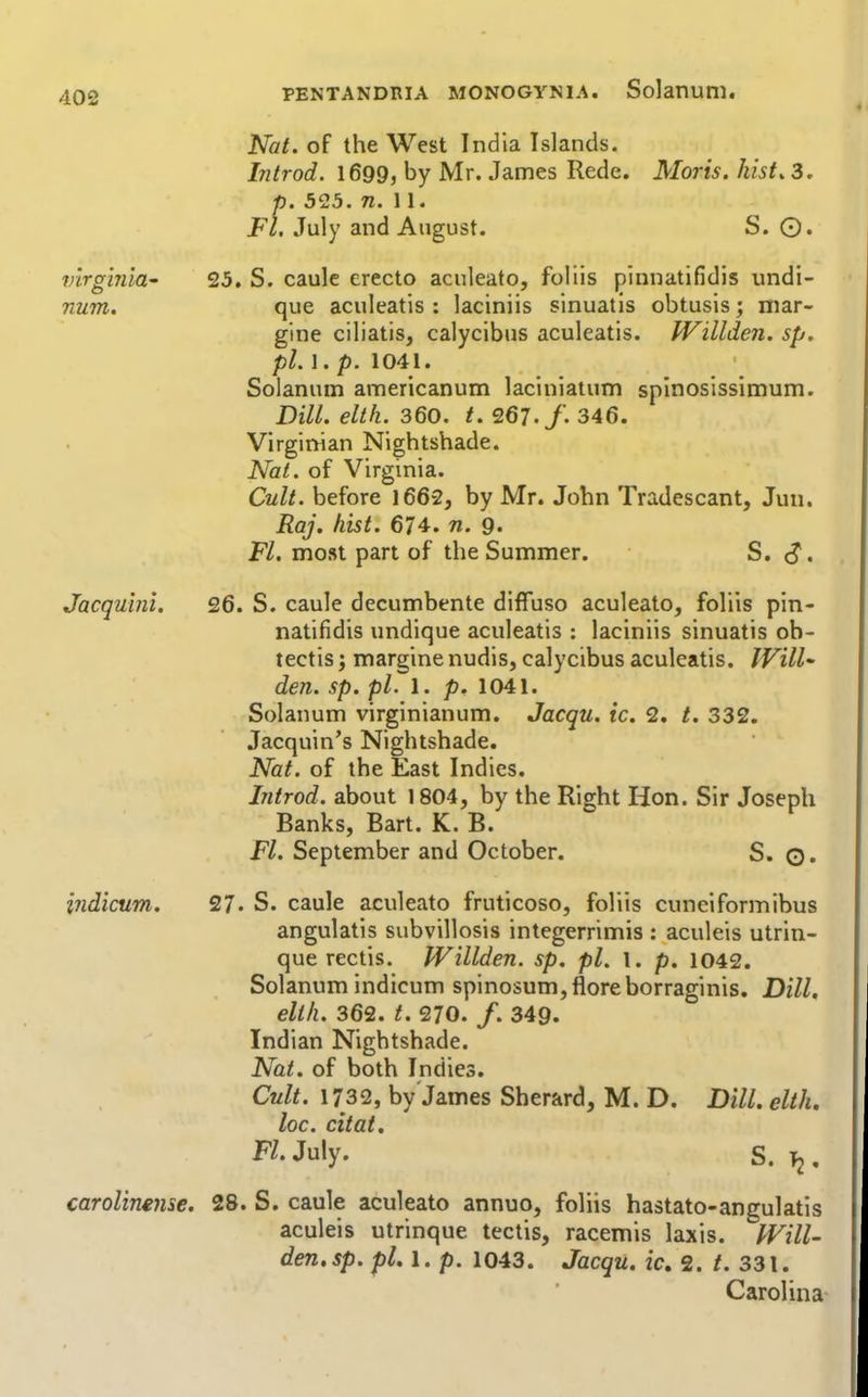 Virginia' num. Jacquini, Nat. of the West India Islands. hitrod. 1699, by Mr. James Rede. Moris, hist, 3. p. 525. n. \ \. Fl. July and August. S. 0. 25. S. caulc erecto aculeato, foliis pinnatifidis undi- que aculeatis : laciniis sinuatis obtusis; niar- gine ciliatis, calycibus aculeatis. JVillden. sp. pi. 1. p. 1041. Solanuin americanum laciniaium spinosissimum. Dill. elth. 360. t. 267./. 346. Virginian Nightshade. Nal. of Virginia. Cult, before 1662, by Mr. John Tradescant, Jun. Raj. hist. 674. n. 9. Fl. most part of the Summer. S. <J. 26. S. caule decumbente diflfuso aculeato, foliis pin- natifidis undique aculeatis ; laciniis sinuatis ob- tectis; margine nudis, calycibus aculeatis. IVilU den. sp. pi. 1. p. 1041. Solanum virginianum. Jacqu. ic. 2. t. 332. Jacquin's Nightshade. Nat. of the East Indies. Introd. about 1804, by the Right Hon. Sir Joseph Banks, Bart. K. B. Fl. September and October. S. Q. 27. S. caule aculeato fruticoso, foliis cuneiformibus angulatis subvillosis integerrimis : aculeis utrin- que rectis. JVillden. sp. pi. l. p. 1042. Solanum indicum spinosum,floreborraginis. Dill, elth. 362. t. 270. /. 349. Indian Nightshade. Nat. of both Indies. Cult. 1732, by James Sherard, M. D. Dill, elth, loc. citat. Fl. July. S. Tj. carolinmic. 28. S. caule aculeato annuo, foliis hastato-angulatis aculeis utrinque tectis, racemis laxis. IVill- den.sp. pi, 1. p. 1043. Jacqu. ic, 2. 331. Carolina indicum.