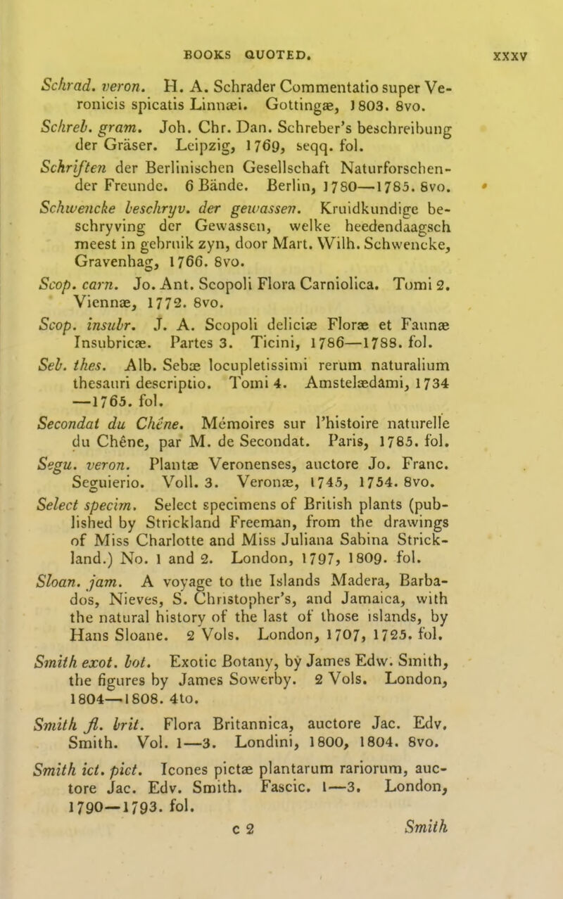 Schrad. veron. H. A. Schrader Commentatio super Ve- ronicis spicatis Linnaei. Gottingas, J803. 8vo. Sc/ireb. gram. Joh. Chr. Dan. Schreber's beschreibung der Graser. Leipzig, 1 769, seqq. fol. Schriften der Berllnischcn Gesellschaft Naturforschen- der Freundc. 6 Bande. Berhn, 1780—1785.Svo. Schwencke heschryv. der geivassen. Kruidkundige be- schryving der Gewassen, welke heedendaagsch meest in gebrnik zyn, door Mart. Wilh. Schwencke, Gravenhag, 1766. 8vo. Scop. cam. Jo. Ant. Scopoli Flora Carniollca. Tomi 2. Vicnnae, 1772. 8vo. Scop, insulr. J. A. Scopoli delicias Florae et Faunae Insubricae. Partes 3. Ticini, 1786—1788. fol. Seh. thes. Alb. Sebae locupletissinii rerum naturalium thesauri descriptio. Tomi 4. Amstelaedami, 1734 —1765. fol. Secondai du Chtne. Memoircs sur Thistoire naturelle du Chene, par M. de Secondat. Paris, 1785. fol. Segu. veron. Plantae Veronenses, auctore Jo. Franc. Seguierio. Voll. 3. Veronal, 1745, 1754. 8vo. Select specirn. Select specimens of British plants (pub- lished by Strickland Freeman, from the drawings of Miss Charlotte and Miss Juliana Sabina Strick- land.) No. 1 and 2. London, 1797, 1809- fol. Sloan, jam. A voyage to the Islands Madera, Barba- dos, Nieves, S. Christopher's, and Jamaica, with the natural history of the last of those islands, by Hans Sloane. 2 Vols. London, 1707, 1725. fol. Smith exot. lot. Exotic Botany, by James Edw. Smith, the figures by James Sowerby. 2 Vols. London, 1804—1808. 4to. Smith Jl. hit. Flora Britannica, auctore Jac. Edv, Smith. Vol. 1—3. Londini, 1800, 1804. 8vo. Smith id. pict. Icones pictae plantarum rariorum, auc- tore Jac. Edv. Smith. Fascic. I—3. London, 1790—1793. fol.