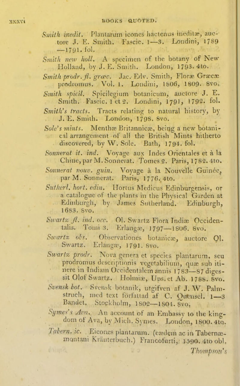 Smith iiiedil. Planlariiin iconcs hactenus inec1itoe_, auc- tore J. E. Smith. Fascic. 1—3. Londini, 17S9 — 1791. fol. Smith new holl. A specimen of the botany of New llollaiul, by J. E. Smith. London, 1793. 4to. Smith prodr. fl. grcec. .Tac. Edv. Smith, Florae Graecae j)iodromus. Vol. 1. Londini, l&OC, 18()9- Bvo, Smith spicil. Spicilegium botanicum, auctore J. E. Smith. Fascic. lets. Londini, I79], 1792. fol. Smith's tracts. Tracts relating to natural history, by J. E. Smith. London, 1798. 8vo. Sole's tniiits. Menthte Britannicae, being a new botani- cal arrangement of all the British Mints hitherto discovered, by W. Sole. Bath, 1794. fol. SonJierat it. ind. Voyage aux Indes Orientales et a la Chine, par M. Sonnerat. Tomes 2. Paris, 1/82.4to. Somicrnt ?i07/u. gnin. Voyage a la Nouvelle Guince, par M. Sonnerat. Paris, 1776. 4to. Sutherl, hort. ediii. llorlus Medicus Edinburgensis, or a catalogue of the plants in the Physical Garden at Edinburgh, by James Sutherland. Edinburgh, 16S3. Svo. Sivartz /I. ind. ore. OI. Swartz Flora Tndice Occiden- talis. Tomi 3. ErlangK, 1797—18U6. Svo. Sicnrtz ols. Observationes botanicac, auctore Ql. Swartz. Erlanga^, 1791. Svo. Swartz prodr. Nova genera et species plantarum, scu prodromus descriptionis vcgctabilium, quae sub iti- nere in Tndiam Occidcntalem annis 1/83—87 diges- sit Olof S\vart/5. Llolmia^,, Ups.et Ab. 1786. 8V0. Svensk hot. Svcni-k botanik, utgifven af J. W. Palm- struch, nicd text foriaiiad af C. Outniscl. 1—3 Bandct. Stockholm, 1802—ISOl.Sx'o, Symcs's Ava. An account of an Embassy to the king- dom of Ava, by Mich. Symes. London, 1800.4tQ. Talcrn. ic. Eiconjes plantarum. (ccedcm ac in Tabcrnce- niQutani Krauterbuch.) Francofurti, 1590. 4to obi. Thompson*^