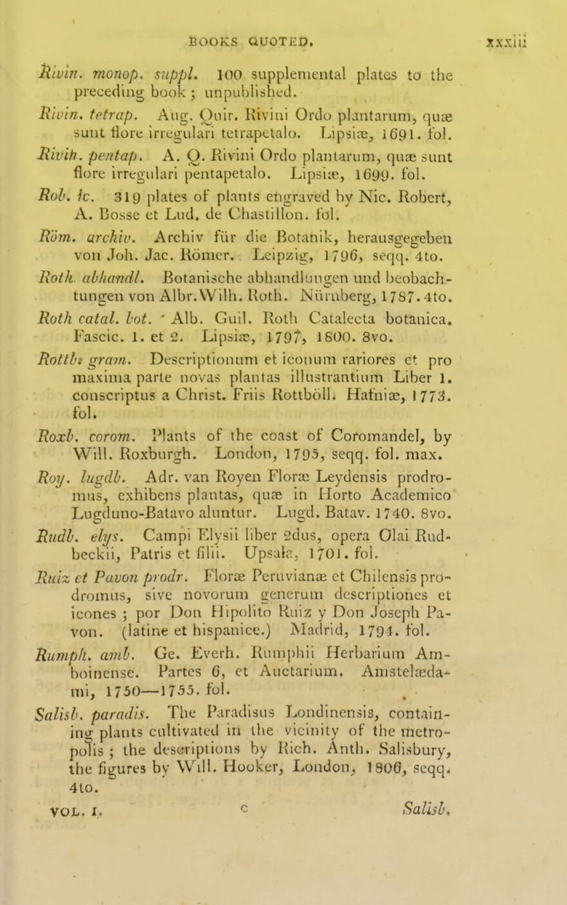 ^'tvin. monop. suppl. loO supplemental plates to the preceding book; unpuljlishcd. Rivin. tetrap. Aug. Quir. Kiviui Ordo plantarum, qua; sunt tlore irregular! tetrapctalo. l^ipsi;^;^ iC91. fol. Hivih. pe/itap. A. Q. Rivini Ordo plantarum, quae sunt florc irregulari pentapetalo. Lipsiie, 1699. fol. Rob. k. 319 plates of plants engraved by Nic. Robert, A. Bosse et Lud. de Cliastillon. tbl. Rom. urchiv. Archiv fiir die Botanik, herausgegcben von Joh. Jac. Ronicr. Leipzig, 1796, seqq. ito. Roth abhandl. Botanisehc abbandlungen und beobach- tungen von Albr.Wilh. Koth. Ni'uuberg, 17S7.4to. Roth catal. hot. ' Alb. Guil. Roth Catalecta botanica. Fascic. 1. et 2. Lipsia:, 179/, 1800. 8vo. Rottbt gram. Descriptionum et iconum rariores dt pro maxima parte novas plantas illustrantium Liber 1, conscriptus a Christ. Friis Rottbolh Hatni^, 177^. ibl. Roxb. corom. l*lants of the coast of Coromandel, by Will. Roxburgh. London, 1795, seqq. fol. max. Roy. lugdb. Adr. van Royen Flora: Leydensis prodro- mus, exhibens plantas, quae in Horto Academico Lugduno-Batavo aluntur. Lugd. Batav. 1740. 8vo. Rudb. elys. Campi Elysii liber 2dus, opera Olai Rud- beckii, Patris et fdii. UpsuK, 1701. foL Ruiz et Pawn prodr. Florae Pcruvianai et Chilensis pro- dromus, sive novorum generum dcscriptiones et ieones ; por Don Hipolito Ruiz y Don Joseph Pa- von. (latine et hispanice.) Madrid, 1791. fol. Rumph. ami. Ge. Everh. Rumphii Herbarium Am- boincnsc. Partes 6, et Auctarium. Amstelajda- mi, 1750—1755. fol. Salisb. paradis. The Paradisus Londincnsis, contain- \n>s plants cultivated in the vicinity of the metro- polis ; the descriptions by Rich. Anth. Sahsbury, the figures by Wdl. Hooker, London, 1800, seqq. 4to. VOL. I. - Salisb.