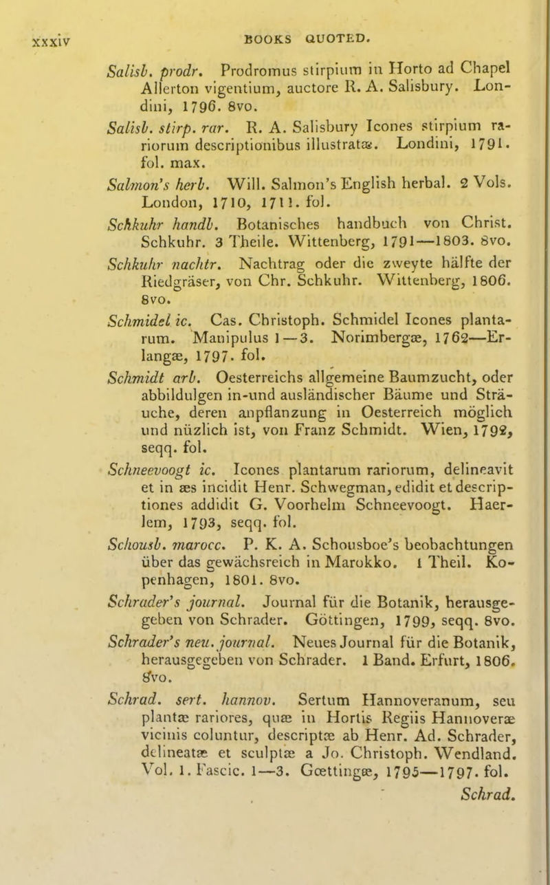 Salisb. prodr. Prodromus slirpiiim in Horto ad Chapel Allcrton vigentium, auctore R. A. Salisbury. Lon- dini, 1796. 8vo. Salisl. stlrp. rar. R. A. Salisbury Icones stirpium ra- riorum descriptionibus illustrates. Londini, 1791. fol. max. Salmon's herb. Will. Salmon's English herbal. 2 Vols. London, 1710, 1711. fol. Schhihr handh. Botanisches handbuch von Christ. Schkuhr. 3 Theile. Wittenberg, 1791—1803. 8vo. Schkuhr nachtr. Nachtrag oder die zweyte hiilfte der Riedgraser, von Chr. Schkuhr. Wittenberg, I8O6. Svo. Schmidelic. Cas. Christoph. Schmidel Icones planta- rum. Maulpulus 1 — 3. Norimbergce, 1762—Er- langae, 1797- fol. Schmidt arb. Oesterreichs allgemeine Baumzucht, oder abbildulgen in-und auslandischer Baume und Stra- uche, deren anpflanzung in Oesterreich moglich und niizlich ist, von Franz Schmidt. Wien, 1792, seqq. fol. Schneevoogt ic. Icones plantarum rariorum, delineavit et in ses incidit Henr. Schwegman, edidit et descrip- tiones addidit G. Voorhelm Schneevoogt. Haer- iem, 1793, seqq. fol. Schousb. marocc. P. K. A. Schousboe's beobachtungen iiber das gewachsreich in Marokko. 1 Theil. Ko- penhagen, 1801. Svo. Schroder's journal. Journal fiir die Botanik, herausge- geben von Schrader. Gottingen, 1799, seqq. Svo. Schrader's neu. joimial. Neues Journal fiir die Botanik, herausgegeben von Schrader. 1 Band. Erfurt, I8O6. i^vo. Schrad. serf, hannov. Sertum Hannoveranum, seu plants; rariores, quas in Hortis Regiis Hannoverae vicinis coluntur, descriptoe ab Henr. Ad. Schrader, ddineatae et sculplae a Jo. Christoph. Wendland. Vol. 1. Fascic. 1—3. Gcettingee, 1795—1797. fol. Schrad.