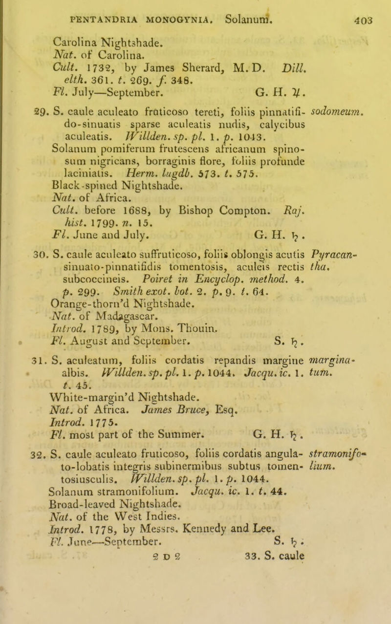 Carolina Nightshade. ^ Nat. of Carolina. Cult. 1732, by James Sherard, M. D. Dill. elth. 361. t. 269. /. 348. Fi. July—September. G.ii.%. 29. S. caule aculeato fraticoso tereti, foliis pinnatifi- sodomeurn. do-sinuaiis sparse aculeatis nudis, calycibus aculeatis. JVillden. sp. pi. \. p. \o\3. Solanum pomiferum frutescens africanum spino- sum nigricans, borraginis flore, toliis protunde laciniaiis. Herm. lugdb. 573. t. 575. Black-spined Nightshade. Nat. of Africa. Cult, before 1688, by Bishop Compton. Raj. hist. 1799. n. 15. Fl. June and July. G. H. . 30. S. caule aculeato suffruticoso, foliis oblongis acutis Pyracari' sinuato-pinnatifidis tomentosis, aculeis rectis tha. subcoccineis. Poiret in Encyclop. method. 4. p. 299. Smith exot. lot. 2. p. 9. t. 6-1. Orange-thorn'd Nightshade. Nat. of Madagascar. I/itiod. 1789, by Mons. Thouin. Fl. August and September. S. • 31. S. aculeatum, foliis cordatis repandis margine margina' albis. PVillden. sp. pi. 1. p. 1044. Jacqu. ic, 1. turn, t. 43. White-margin'd Nightshade. Nat. of Africa. James Brucef Esq. Introd. 1775. Fl. most part of the Summer. G. H. . 32. S. caule aculeato fruiicoso, foliis cordatis angula- stramonifc to-lobatis integris subinermibus subtus tomen- liiirn. tosiusculis. PVillden.sp. pi. I. p. 1044. Solanum stramonifolium. Jacqu. ic. 1. t. 44. Broad-leaved Nightshade. Nat. of the West Indies. Introd. 1778, by Messrs, Kennedy and Lee. VI. June—September. S. Tp. 2 D 2 33. S. caule