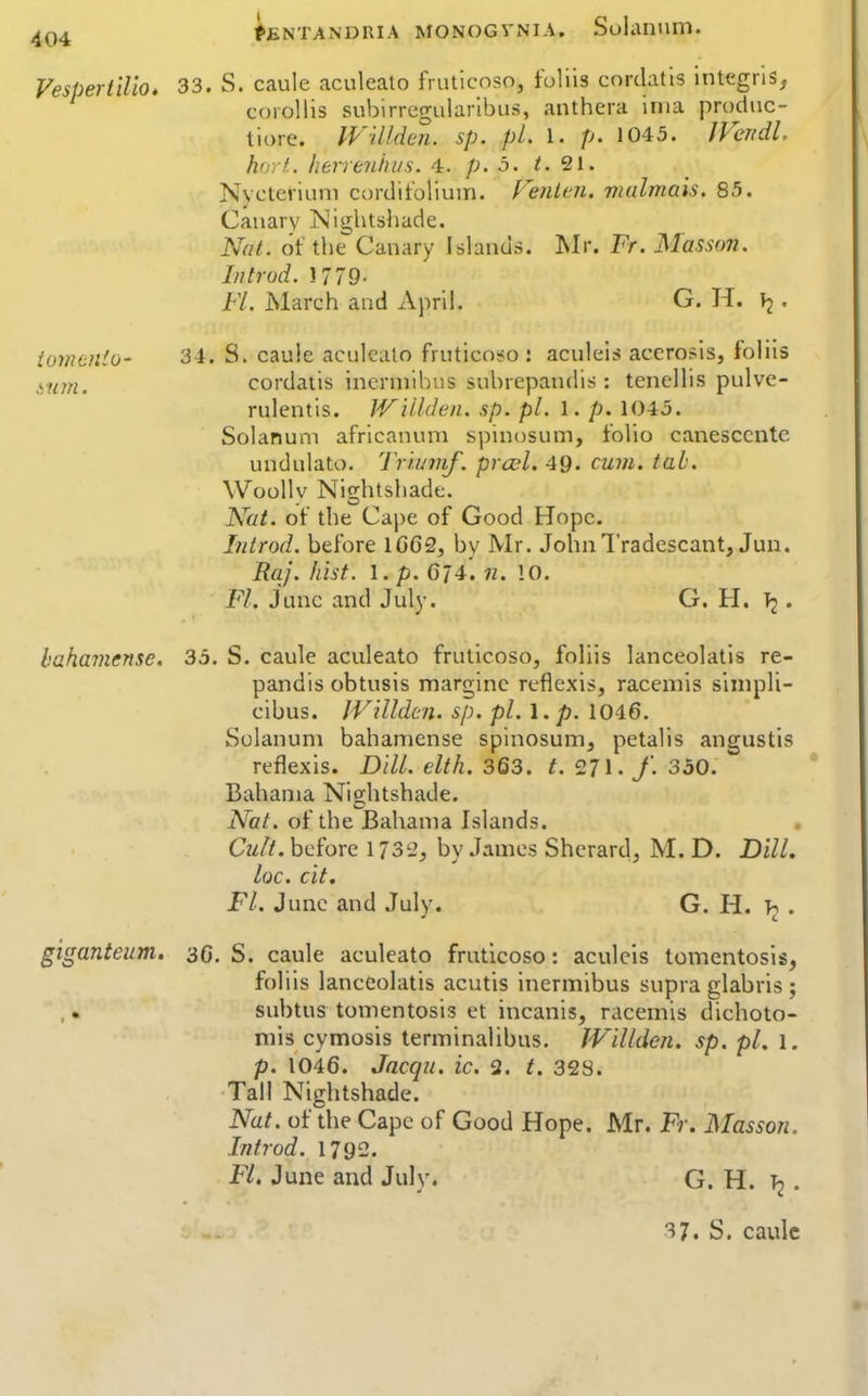 VespertlUo. 33. S. caule aculeato fruticoso, foliis cnrdatis Integrls, corollis subirrcgularlbus, anthera inia produc- tiore. WiUden. sp. pL 1. p. 1045. JVendl. horf.. herreniws. 4. p. b. i. 21. Nvcteriuni cordifoliuin. renlcn. vialmais. 85. Canary iSJightshade. Nat. of the Canary Islands. ]\Ir. Fr. Masson. In trod. J779- FL. March and April. G. H. Tj. iowtiiio- 34. S. caule aculeato fruticoso : aculeis acerosis, foliis >,iim. cordatis incrniihus subrepandis : tenellis pulve- rulentis. JVillden. sp. pi. 1. p. 1045. Solanuni africanum spinosum, folio canesccnte undulato. Tr'wmf. prcel. 4Q. cum. tab. WooUv Nio;htshade. Nat. of the Cape of Good Hope. Introd. before 1G62, by Mr. JohiiTradescant, Jun. Raj. hist. I. p. C74.11. 10. Fl. June and July. G. H. T2 ♦ bahamense. 35. S. caule aculeato fruticoso, foliis lanceolatis re- pandis obtusis marginc reflcxis, racemis sinipli- cibus. IVilldm. sp. pi. 1. p. 1046. Solanuni bahamense spinosum, petalis angustis reflexis. Dill. elth. 363. 271. /. 350. Bahama Nightshade. Nat. of the Bahama Islands. Cult, before 1732, by James Shcrard, M. D. Dill, loc. cit. Fl. June and July. G. H. . giganteum. 3c. S. caule aculeato fruticoso: aculcls tomentosis, foliis lanceolatis acutis inermibus supra glabris; subtus tomentosis et incanis, racemis dichoto- niis cymosis terminalibus. JVillden. sp. pi, l. p. 1046. Jacqu. ic. 2. t. 32S. Tall Nightshade. Nat. of the Cape of Good Hope. Mr. Fr. Masson. Introd. 1792. Fl. June and July. G. H. T2 .
