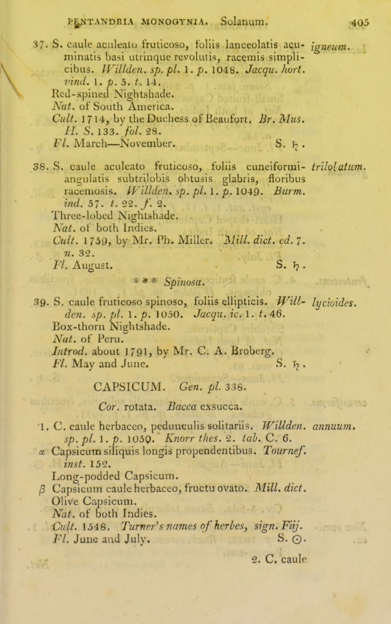 37. S. caule aculeate) fruticoso, t'ollis lanceolatis acu- {gneum. minatls basi utrinque revokitis, racemis sinipli- cibus. IVillden. sp. pl, 1. p. 1048. Jacqu. hurt, vind. I. p. 5. t. 14. Rcd-splned Nightshade. Nat. of South America. Cult. 1714, by the Duchess of Beautbrt. Br. Mas. H. S. 133. fol. 28. Fl. March—November. S. . 38. S. caule aculeato fruticoso, foliis Cuneiform!- tr'ilolatum. angulatis subtrilobis ohtusis glabris, floribus racemosis. IVilhien. sp. pi. 1, p. 1049. Burm. bid. 57. /. 22. y. 2. Three-lobcd Nightshade. Nat. of both Indies. Cult. 1 7o9, by Mr. Ph. Miller. Mill. diet. cd. 7. ji. 32. Fl. August. S. T?. * * * Spinosa. 39. S. caule fruticoso spinoso, foliis eliipticis. fVill- lycioides, den. sp. pi. 1. p. lOoO. Jacqu. ic. I. t.46. Box-thorn Nightshade. Nat. of Peru. Introd. about 1791, by Mr. C. A. Broberg. Fl. May and June. S. • CAPSICUM. Gen. pi 338. Cor. rotata. Bacca exsucca. I. C. caule hcrbacco, pedunculis solltariis. Willden. annuum, sp. pi. 1. p. 1050. Knorr tlies. 2. tah. C. 6. a. Capsicum siliquis longis propendentibus. Tournef. inst. 152. Long-podded Capsicum. /3 Capsicum caule hcrbaceo, fructu ovato. Mill. diet. Olive Capsicum. Nat. of both Indies. Cult. 1548. Tiirncr's names of herbesy sign.Fiij. Fl. June and July. S. ©.