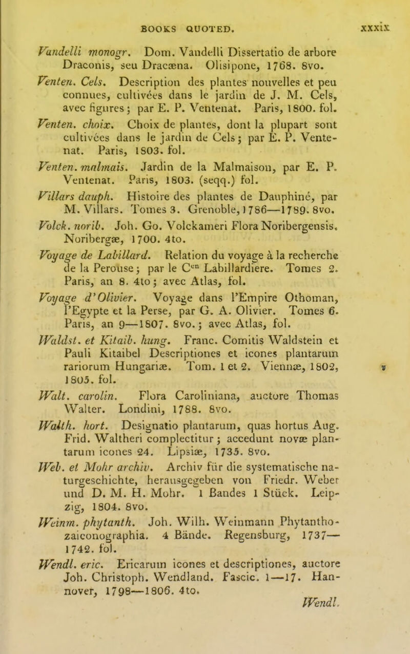 VandeUi monogr. Dom. Vandelli Dissertatio de arbore Draconis, seu Dracaena. Olisipone, 1768. 8vo. Venten. Cels. Description des plantes nouvelles et peu connues, cullivees dans le jardin de J. M. Cels, avec figures; par E. P. Ventenat. Paris, 1800. fol. Venten. choix. Choix de plantes, dont la plupart sont cultivces dans le jardin de Celsj par E. P. Vente- nat. Paris, 1803. to!. Venten. mnlmais. Jardin de la Malmaison, par E. P. Ventenat. Paris, 1803. (seqq.) fol. Villars daupli. Histoire des plantes de Dauphine, par M. Villars. Tomes 3. Grenoble,) 786—1789. 8vo. Volck. norib. Job. Go. Volckanieri Flora Noribergensis. Noribergae, 1700. 4to. Voyage de Labillard. Relation du voyage a la recherche delaPerousej par le C*- Labillardiere. Tomes 2. Paris, an 8. 4to; avec Atlas, tol. Voyage d'Olivier. Voyage dans I'Emplre Olhoman, I'Egypte et la Perse, par G. A. Olivier. Tomes 6. Paris, an 9—ISOJ. 8vo.; avec Atlas, fol. IValdst. et Kitaih. hung. Franc. Comitis Waldstein et Pauli Kitaibel Descriptiones et icones plantariun rariorum Hungariae. Tom. lets. Viennae, 1802, 1805. fol. Walt, carolin. Flora Caroliniana, auctore Thomas Walter. Londini, 1788. 8vo. Walth. hort. Designalio plantaram, quas hortus Aug. Frid. Waltheri complectitur; accedunt novce plan- taruni icones 24. Lipsiae, 1735. 8vo. IVeb. et Mulir archiv. Archiv fiir die systematischc na- turgeschichte, heraiisgcgeben von Friedr. Weber und D. M. H. Mohr. 1 Bandes 1 Siiick. Leip- zig, 1804. Svo. IVeinm. phytanth. Joh, Wilh. Weinmann Phytantho- zaiconographia. 4 Biinde. Regensburg, 1737— 1742. fol. PVendl. eric. Ericarum icones et descriptiones, auctore Joh. Christoph. Wendland. Fascic. 1—17. Han- nover, 1798—I8O6. 4to. IVendl