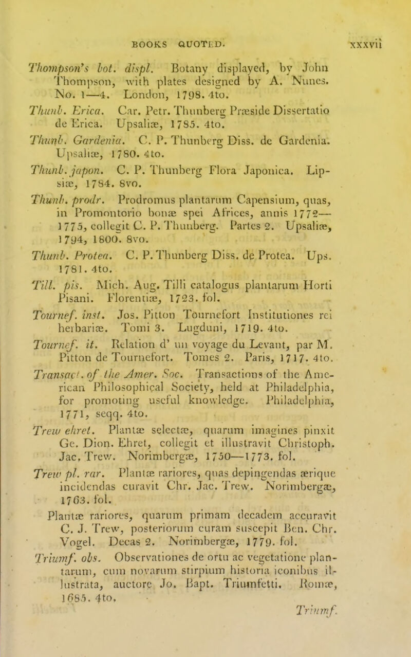 Thompso7i's hot. displ. Botany displayed, by John Thompson, with plates designed by A. Nuncs. ISlo. 1—4. London, 1798. 4to. Thinih. Erica. Car. Petr. Tluinberg Prieside Dissertatio de Erica. Upsaliae, 17S5.-ito. Thufib. Gardenia. C. P. Thunbc rg Diss, de Gardenia. Upsalioe, 1780. 4to. Tliunh. jupon. C. P. Thunberg Flora Japonica. Lip- sicc, 17S4. Svo. Thunh. prodr. Prodromus plantarnm Capensium, quas, in Promnntcrio bonae spei Atrices, annis 1772— 1775, colleiiit C. P. Thunberg. Partes 2. Upsaline, 1 794, ISOO. Svo. Tkunh. Proten. C. P. Thunberg Diss, de Protea. Ups. 1781. 4to. Till. pis. Mich. Aug. Tilli catalogus plantaruni Horti Pisani. Florenti:e, 1723. fol. Tounief. inst. .Tos. Pitton Tournefort Institutiones rci herbarice. Tomi 3. Lugduni, 1719. 4to. ToiirncJ. it. Relation d' lui voyage du Levant, par M. Pitton de Tournefort. Tomes 2. Paris, 1717. 4to. Transac'.qf the Amer, Soc. Transactions of tlie Ame- rican I'hilosophical Society, held at Philadelphia, for promoting useful knowledge. Philadelphia, 1771, seqq. 4to. Trew ehret. Planlae selectre, quarum imagines pinxit Gc. Dion. Ehret, collegit et illustravit Christoph. Jac. Trev/. Norimbcrgce, 1750—1/73. fol. Treiv pi. rar. Plantce rariores, qnas depingendas aeriquc incidendas curavit Chr. .Jac. 'I'rew. Norimbergajj 17G3. fol. Plant.x rariores, quarum primam dccadem accuravit C. J. Trew, posteriorum curam susccpit lien. Chr. Vogel. Decas 2. Norimbergre, 1779- fol. Trimnf. ohs. Observationes de ortu ac vegetatione plan- taruni, cum novarun> stirpium historia ieonibus it- lustrata, auctore Jo. liapt. Triuinfetti, Jiomre, 1685. 4to. Tr'nimf.
