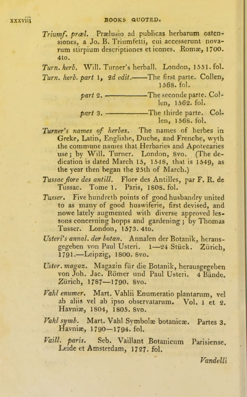 Triutnf, prcsl. Praelusio ad publicas herbarum ostcn- siones, a Jo. B. Triumfetti, cui accesserunt nova- rum stirpium descriptiones et icones. Romae, 1700. 4to. Turn. herb. Will. Turner's herball. London, 1551. fol. Turn. herb, part 1, 2d edit. The finst parte. Collen, 1568. fol. part 2. ■ The seconde parte. Col- len, 1562. fol. part 3. The thirde parte. Col- len, 1568. fol. Turner's names of herbes. The names of herbcs in Greke, Latin, Englishe, Duche, and Frenche, wyth the commune names that Herbaries and Apotecaries use; by Will. Turner. London, 8vo. (The de- dication is dated March 15, 154 8, that is 1549, as the year then began the 25th of March.) Tussacjlore des antill. Flore des Antilles, par F. R. de Tussac. Tome 1. Paris, 1808. fol. Tusser. Five hundreth points of good husbandry united to as many of good huswiferie, first devised, and nowe lately augmented with diverse approved les- sons concerning hopps and gardening ; by Thomas Tusser. London, 1573.4to. Usieri's annal. der botan. Annalen der Botanik, heraus- gegeben von Paul Usteri. 1—24 Stiick. Zurich, 1791.—Leipzig, 1800. 8vo. Uster. magaz. Magazin fur die Botanik, herausgegeben von Joh. Jac. Romer und Paul Usteri. 4 Biinde. Ziirich, 1787—1790, 8vo. Vahl enumer. Mart. Vahlii Enumeratio plantarum, vel ab aliis vel ab ipso observatarum. Vol. 1 et 2. Havniae, 1804, 1805. 8vo. Vahl syml. Mart. Vahl Symbolae botanicae. Partes 3. Havniae, 1790—1794. fol. Vaill. paris. Seb. Vaillant Botanicum Parisiense. Leide et Amsterdam, 1727. fol. Vandelli