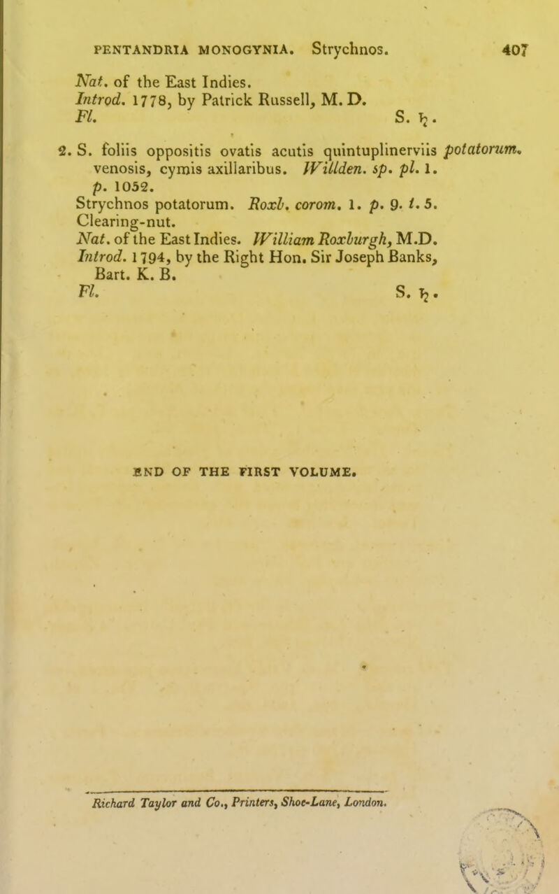 PENTANDRIA MONOGYNIA. StrychnOS. 407 Nat. of the East Indies. Introd. 1778, by Patrick Russell, M. D. FL S. . 2. S. foliis oppositis ovatls acutis quintuplinerviis potatorum, venosis, cymis axillaribus. IViUden. sp. pi. 1. p. 1032. Strychnos potatorum. RoxL. corom, 1. p. 9- 5. Clearing-nut. Nat. of the East Indies. IVilliam Roxhurgh, M.D. Introd. 1794, by the Right Hon. Sir Joseph Banks, Bart. K. B. n. s. 12. END OF THE FIRST VOLUME. Richard Taylor and Co., Printers^ Shot-Lane, London. \ \