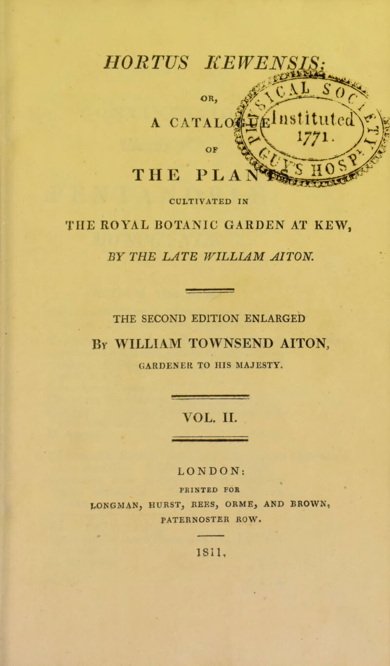 V/ V- - ■ OR, A CATALoiMiHJ^titufcuiV^ THE PLA CULTIVATED IN THE ROYAL BOTANIC GARDEN AT KEW, BY THE LATE WILLIAM AITON. THE SECOND EDITION ENLARGED Br WILLIAM TOWNSEND AITON, GARDENER TO HIS MAJESTY. VOL. IL LONDON: PRINTED FOR LONGMAN, HURST, REES, ORME, AND BROWN, PATERNOSTER ROW. 1811,