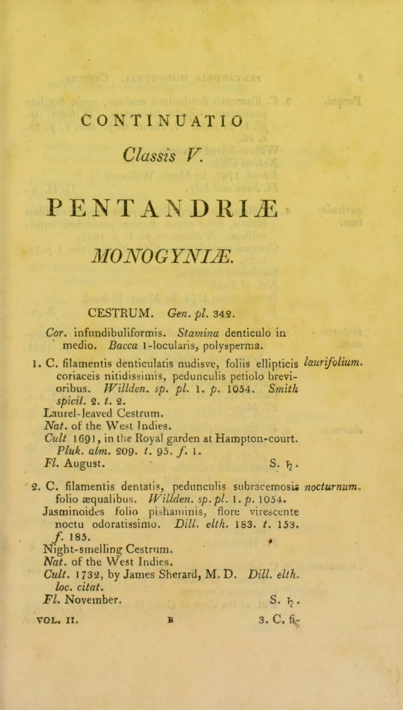 continuatio Classis V, PENTANDRIJE MONOGYNIJE, CESTRUM. Gen. pi 342. Cor. infundibuliformis. Stamina denticulo in medio. Bacca 1-locularis, polysperma. 1. C. filamentis denticulatis nudisve, foliis ellipticis laiLr'ifolium^ coriaceis nitidissimis, pedunculis petiolo brevi- oribus. JVillden. sp. pL 1. p. 1054. Smith, spicil. 2. t. 2. Laurel-leaved Cestrum. Nat. of the West Indies. Cult 1691, in the Royal garden at Hampton-court. Pluk. aim. 209- t. 93. /. 1. P/. August. S. . 2. C. filamentis dentatis, pedunculis subracemosi* nociurnum, folio aequalibus. WiLlden. sp.pl. 1. p. 1034. Jasminoides folio piihaminis, flore vire^ccnte noctu odoratissimo. DHL. elth. 183. t. 153. /. 185. , Night-smelling Cestrum. Nat. of the West Indies. Cult. 1732, by James Sherard, M. D. Dill. elth. loc. citat. Fl. November. S. .