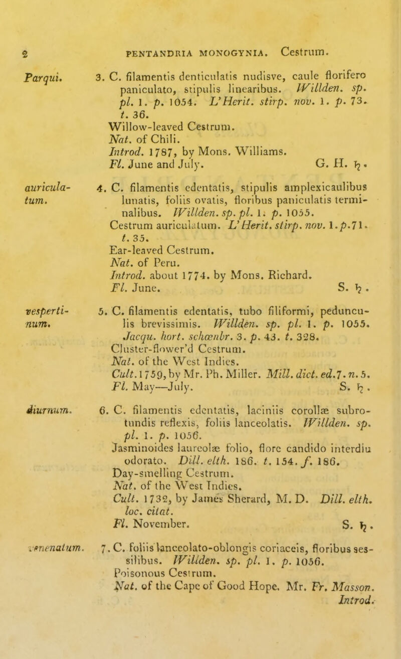 Parqui. 3. C. filamentis denticulatis nudlsve, caule florlfero paniculato, stipulis llnearibus. IV'dlden. sp. pi. 1. p. 1054. L'Herit. stirp. nov. 1. p. 73. /. 36. Willow-leaved Cestrum. Nat. of Chili. Introd. 1787, by Mens. Williams. FL. June and July. G. H. T2 • auricula- 4. C. filamentis cdentatis, stipulis amplexicaulibus turn. lunatis, foliis ovalis, floribus paiiiculatis termi- nalibus. IVillden. sp. pi.\. p. \0b5. Cestrum auriculatum. L' tier it. stirp. nov. l.p.Jl* t. 35. Ear-leaved Cestrum. Nat. of Peru. Introd. about 1/74. by Mons. Richard. Ft. June. S. . vesperti- 5. C. filamentis edcntatis, tube filiformi, peduncu- num, lis brevissiniis. Willden. sp. pi. 1. p. 1055. Jacqti. hort. schoenlr. 3. p. 43. t. 328. Cluster-flower'd Cestrum. Nat. oFthe West Indies. Cult. 1 759, by Mr. Ph. Miller. Mill. diet, ed.l. n. 5. Ft. May—July. S. . diurnum. G. C. filamentis edcntatis, laciniis corollie subro- tnndis reflexis, foliis lanceolalis. IVilldeu. sp. pi. 1. p. 1056. Jasminoides laurcolae folio, florc candido interdiu odorato. Dill. elth. 186. t. 154./. 186. Day-smelling Centrum. Nat. of the Wesi Indies. Cult. 1732, by James Sherard, M. D. Dill, elth, loc. cilat. Fl. November. S. 1^. i finenatum. 7. C. foliis lanceolato-oblongis coriacels, floribus ses- silibus. IViliden. sp. pi. l. p. 1056. Poisonous Cestrum. j^at. of the Cape of Good Hope. Mr. Fr, Massov. Introd.