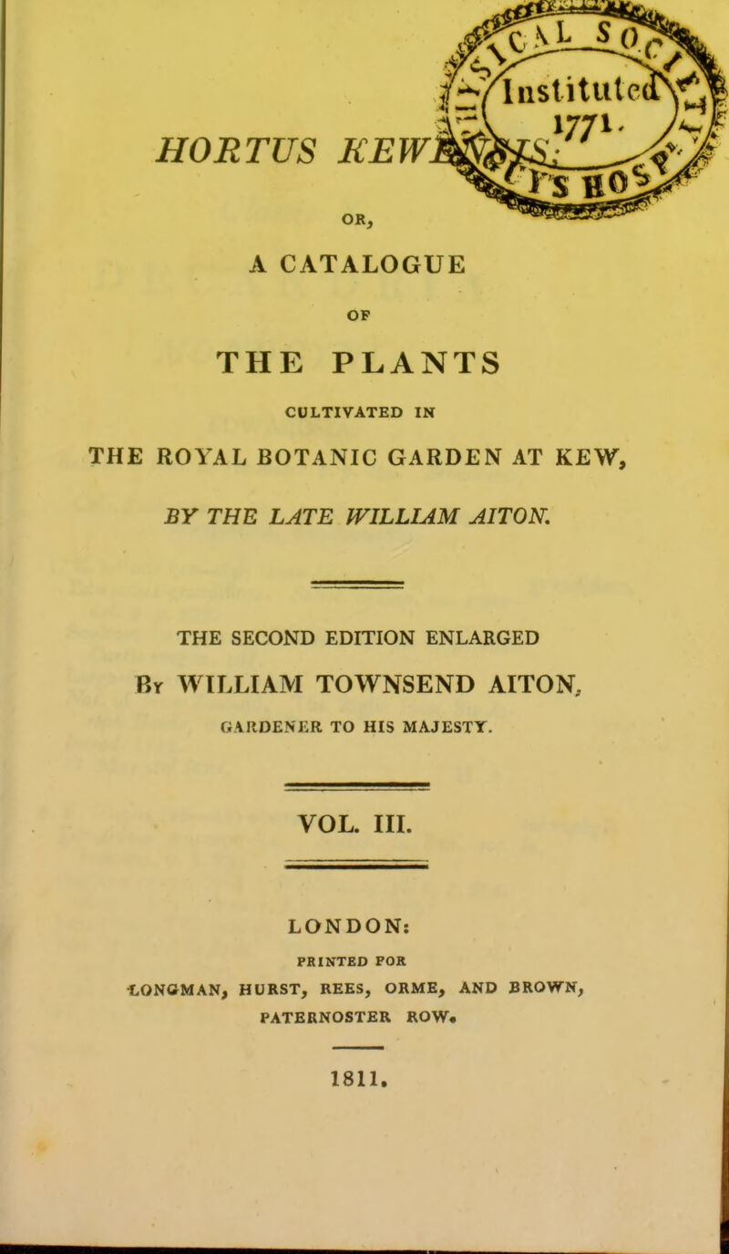 A CATALOGUE OF THE PLANTS CULTIVATED IN THE ROYAL BOTANIC GARDEN AT KEW, BY THE LATE WILLIAM AITOK THE SECOND EDITION ENLARGED Br WILLIAM TOWNSEND AITON, GARDENER TO HIS MAJESTY. VOL. III. LONDON: PRINTED FOR LONfiMAN^ HURST, REES, ORME, AND BROWN, PATERNOSTER ROW* 1811.