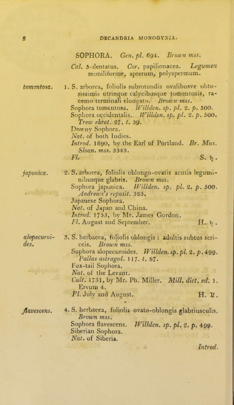 iJKCANDRIA MONOGYXIA/ tomsntosa. japojiica. alopecur ai- des. Jlavescens. SOPHORA. GeJi.pl. 69i. Brown mss. Cal. 5-dental us. Cor. papilionacea. Legumen m on ill forme J apterum, polyspermum. 1. S. arborea, foliolis subrotundis ovalibusve obtu- sissimis utrinque ca'.ycibusque tomentosis, ra- cemo terminali elonoato. Brown mss. Sophora tomentosa. JViLlden. sp. pi. 2. p. 500. Sophora occidentalis. J^FiUden. sp. pi. 2. p. 500. Treiv eliret. 27. t. bg. Downv Sophora. Nat. of both Indies. hitrod. 1690, by the Earl of Portland. Br. Miis. Sloan, mss. 3343. FL S. T2. 2. S. arborea, foliolis oblongo-ovalis acutis legumi- nibusque glabris. Broivn mss. Sophora japonica. l^FHLden. sp. pi. 2. p. 500. Andrews's rcposit. 585. Japanese Sophora. iVo/. of Japan and China. Introd. 1753, by Mr. James Gordon. n. August and September. 3. S. herbacea, foliolis oblongis : adiiltis subtus seri- ceis. Brown mss. Sophora alopecuroides. Willden.sp.pl. 2. p. 499. ■ Pallas astragal. 117. ^. 87. Fox-tail Sophora. Nat. of the Levant. Cult. 1731, by Mr. Ph. Miller. Mill. diet. ed. 1. Ervura 4. Fl, July and August. H. 1/ . 4, S. herbacea, foliolis ovato-oblongis glabriusculis. Brown mss. Sophora flavescens. Willdeii. sp. pi. 2. p. 499. Siberian Sophora. Nat, of Siberia.